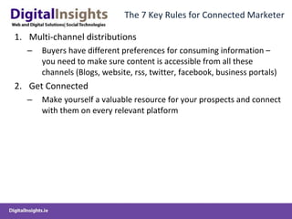 The 7 Key Rules for Connected Marketer Multi-channel distributions Buyers have different preferences for consuming information – you need to make sure content is accessible from all these channels (Blogs, website, rss, twitter, facebook, business portals) Get Connected Make yourself a valuable resource for your prospects and connect with them on every relevant platform 