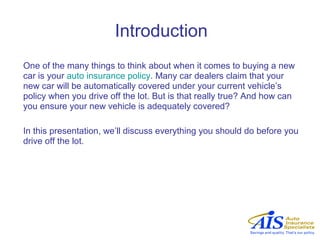 Introduction
One of the many things to think about when it comes to buying a new
car is your auto insurance policy. Many car dealers claim that your
new car will be automatically covered under your current vehicle’s
policy when you drive off the lot. But is that really true? And how can
you ensure your new vehicle is adequately covered?

In this presentation, we’ll discuss everything you should do before you
drive off the lot.
 