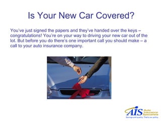 Is Your New Car Covered?
You’ve just signed the papers and they’ve handed over the keys –
congratulations! You’re on your way to driving your new car out of the
lot. But before you do there’s one important call you should make – a
call to your auto insurance company.
 