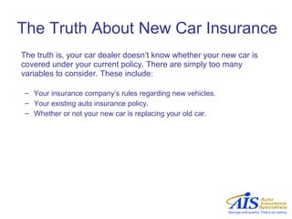 The Truth About New Car Insurance
The truth is, your car dealer doesn’t know whether your new car is
covered under your current policy. There are simply too many
variables to consider. These include:

 – Your insurance company’s rules regarding new vehicles.
 – Your existing auto insurance policy.
 – Whether or not your new car is replacing your old car.
 