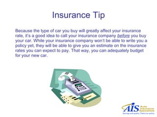 Insurance Tip
Because the type of car you buy will greatly affect your insurance
rate, it’s a good idea to call your insurance company before you buy
your car. While your insurance company won‘t be able to write you a
policy yet, they will be able to give you an estimate on the insurance
rates you can expect to pay. That way, you can adequately budget
for your new car.
 