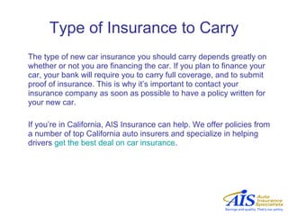Type of Insurance to Carry
The type of new car insurance you should carry depends greatly on
whether or not you are financing the car. If you plan to finance your
car, your bank will require you to carry full coverage, and to submit
proof of insurance. This is why it’s important to contact your
insurance company as soon as possible to have a policy written for
your new car.

If you’re in California, AIS Insurance can help. We offer policies from
a number of top California auto insurers and specialize in helping
drivers get the best deal on car insurance.
 