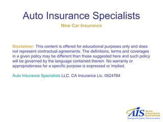 Auto Insurance Specialists
                          New Car Insurance



Disclaimer: This content is offered for educational purposes only and does
not represent contractual agreements. The definitions, terms and coverages
in a given policy may be different than those suggested here and such policy
will be governed by the language contained therein. No warranty or
appropriateness for a specific purpose is expressed or implied.

Auto Insurance Specialists LLC, CA Insurance Lic. 0524784
 