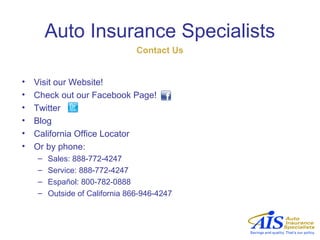 Auto Insurance Specialists
                                Contact Us


•   Visit our Website!
•   Check out our Facebook Page!
•   Twitter
•   Blog
•   California Office Locator
•   Or by phone:
    –   Sales: 888-772-4247
    –   Service: 888-772-4247
    –   Español: 800-782-0888
    –   Outside of California 866-946-4247
 