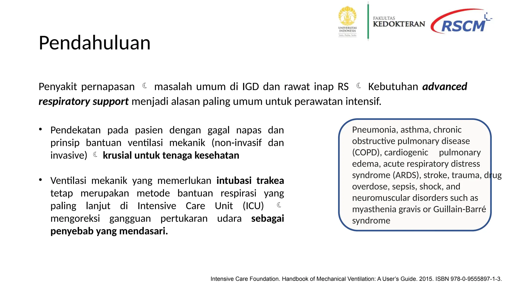 Pendahuluan
Penyakit pernapasan masalah umum di IGD dan rawat inap RS Kebutuhan advanced
respiratory support menjadi alasan paling umum untuk perawatan intensif.
Intensive Care Foundation. Handbook of Mechanical Ventilation: A User’s Guide. 2015. ISBN 978-0-9555897-1-3.
• Pendekatan pada pasien dengan gagal napas dan
prinsip bantuan ventilasi mekanik (non-invasif dan
invasive) krusial untuk tenaga kesehatan
• Ventilasi mekanik yang memerlukan intubasi trakea
tetap merupakan metode bantuan respirasi yang
paling lanjut di Intensive Care Unit (ICU)
mengoreksi gangguan pertukaran udara sebagai
penyebab yang mendasari.
Pneumonia, asthma, chronic
obstructive pulmonary disease
(COPD), cardiogenic pulmonary
edema, acute respiratory distress
syndrome (ARDS), stroke, trauma, drug
overdose, sepsis, shock, and
neuromuscular disorders such as
myasthenia gravis or Guillain-Barré
syndrome