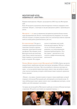 NEW




                                                                                   Вестник «Ингрии»
МЕНТОРСКИЙ КЛУБ.
                                                                                   10
НОВИНКА ОТ «ИНГРИИ»

Первым новым проектом «Ингрии» для резидентов в 2013 году стал Менторский
клуб.
Более 30 экспертов из различных областей выразили готовность поддержать новое
начинание «Ингрии», а некоторые из них уже приступили к работе с проектами рези-
дентов.


Менторство — это один из современных инструментов развития бизнеса начина-
ющих предпринимателей. Нельзя с полной уверенностью утверждать, что сегодня
в России он развит, но первые успешные кейсы того, как менторы помогли стартапам
выйти на новый уровень развития бизнеса, уже есть.


Кто такие менторы? Это уже со-       чество со стартапами носит сугубо
стоявшиеся руководители бизнеса,     безвозмездный характер. Ментор –
отраслевые эксперты в крупных        это тот, кто больше занимается
компаниях, представители венчур-     развитием, а не консультированием
ных фондов. Они обладают специ-      (решением проблем) проекта. И са-
фическим опытом для своей инду-      мое главное – менторство не стоит
стрии. Долю в проекте менторы не     относить к профессиональному виду
берут и прибыль от консалтинговых    деятельности.
услуг не получают. Их сотрудни-


Почему «Ингрия» решила создать Менторский клуб? В США и Европе при многих
ведущих бизнес-инкубаторах действуют менторские программы. В России, наоборот,
подобная практика отсутствует. При этом потребность стартапов в менторах оче-
видна – не всегда проекту нужны инвестиции, намного чаще ему требуется присут-
ствие опытного наставника, который в любой момент может подсказать правильное
бизнес-решение.


«Ингрия», тем самым, становится одним из первых в стране инкубаторов, который
открывает собственный Менторский клуб, действующий на постоянной основе. Те-
перь любой резидент может заранее изучить опыт и квалификацию менторов, а затем
выбрать для себя подходящего наставника.


За первые два месяца работы Менторского клуба уже состоялось 20 встреч менторов
с проектами. Об одной из них читайте на следующей странице.>>
                                                                                   январь-февраль 2013
 