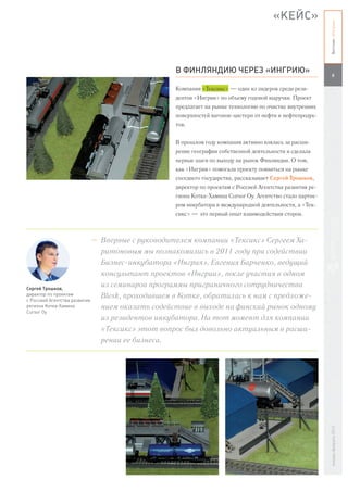 «КЕЙС»




                                                                                                    Вестник «Ингрии»
                                            В ФИНЛЯНДИЮ ЧЕРЕЗ «ИНГРИЮ»
                                                                                                       6

                                            Компания «Тексикс» — один из лидеров среди рези-
                                            дентов «Ингрии» по объему годовой выручки. Проект
                                            предлагает на рынке технологию по очистке внутренних
                                            поверхностей вагонов-цистерн от нефти и нефтепродук-
                                            тов.


                                            В прошлом году компания активно взялась за расши-
                                            рение географии собственной деятельности и сделала
                                            первые шаги по выходу на рынок Финляндии. О том,
                                            как «Ингрия» помогала проекту появиться на рынке
                                            соседнего государства, рассказывает Сергей Трошков,
                                            директор по проектам с Россией Агентства развития ре-
                                            гиона Котка-Хамина Cursor Oy. Агентство стало партне-
                                            ром инкубатора в международной деятельности, а «Тек-
                                            сикс» — это первый опыт взаимодействия сторон.



                             – Впервые с руководителем компании «Тексикс» Сергеем Ха-
                               ритоновым мы познакомились в 2011 году при содействии
                               Бизнес-инкубатора «Ингрия». Евгения Барченко, ведущий
                               консультант проектов «Ингрии», после участия в одном
Сергей Трошков,
                               из семинаров программы приграничного сотрудничества
директор по проектам
с Россией Агентства развития
                               Blesk, проходившем в Котке, обратилась к нам с предложе-
региона Котка-Хамина           нием оказать содействие в выходе на финский рынок одному
Cursor Oy
                               из резидентов инкубатора. На тот момент для компании
                               «Тексикс» этот вопрос был довольно актуальным в расши-
                               рении ее бизнеса.
                                                                                                    январь-февраль 2013
 