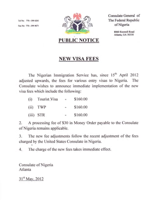 Consulate General of
TelNo: 77G-3946261                                       The Federal Republic
Fa,xNo: 770-3944671                                          of Nigeria

                                                              8060 Roswell Road
                                                              Atlanta, GA 30350

                              PUBLIC NOTICE


                              NEW VISA FEES


     The Nigerian Immigration Service has, since 15'h April 2012
adjusted upwards, the fees for various entry visas to Nigeria. The
Consulate wishes to announce immediate implementation of the new
visa fees which include the following:

         (D      Tourist   Visa -   $   160.00

         (ii)    rwP            -   $   160.00

         (iii) srR              -   $   160.00

2.       A processing fee of $30 in Money Order payable to the Consulate
of Nigeria remains applicable.

3.   The new fee adjustments follow the recent adjustment of the fees
charged by lhe United States Consulate in Nigeria.

4.       The charge of the new fees takes immediate effect.



Consulate of Nigeria
Atlanta

 3l't Ma:,,2012
 