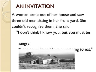 AN INVITATION
A woman came out of her house and saw
three old men sitting in her front yard. She
couldn't recognize them. She said
   "I don't think I know you, but you must be

   hungry.
   Please come in and have something to eat."
 