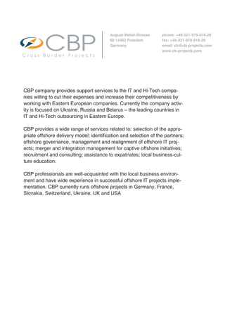 August-Bebel-Strasse     phone: +49-331-979-918-28
                                         68 14482 Potsdam         fax: +49-331-979-918-29
                                         Germany                  email: cb@cb-projects.com
                                                                  www.cb-projects.com
                                            Cross Border Projects                        Cross




CBP company provides support services to the IT and Hi-Tech compa-
nies willing to cut their expenses and increase their competitiveness by
working with Eastern European companies. Currently the company activ-
ity is focused on Ukraine, Russia and Belarus – the leading countries in
IT and Hi-Tech outsourcing in Eastern Europe.

CBP provides a wide range of services related to: selection of the appro-
priate offshore delivery model; identification and selection of the partners;
offshore governance, management and realignment of offshore IT proj-
ects; merger and integration management for captive offshore initiatives;
recruitment and consulting; assistance to expatriates; local business-cul-
ture education.

CBP professionals are well-acquainted with the local business environ-
ment and have wide experience in successful offshore IT projects imple-
mentation. CBP currently runs offshore projects in Germany, France,
Slovakia, Switzerland, Ukraine, UK and USA
 