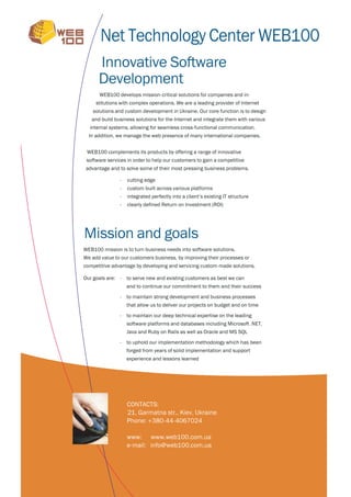 Net Technology Center WEB100
      Innovative Software
      Development
      WEB100 develops mission-critical solutions for companies and in-
     stitutions with complex operations. We are a leading provider of Internet
    solutions and custom development in Ukraine. Our core function is to design
   and build business solutions for the Internet and integrate them with various
  internal systems, allowing for seamless cross-functional communication.
  In addition, we manage the web presence of many international companies.


 WEB100 complements its products by offering a range of innovative
 software services in order to help our customers to gain a competitive
advantage and to solve some of their most pressing business problems.

               -   cutting edge
               -   custom built across various platforms
               -   integrated perfectly into a client’s existing IT structure
               -   clearly defined Return on Investment (ROI)




Mission and goals
WEB100 mission is to turn business needs into software solutions.
We add value to our customers business, by improving their processes or
competitive advantage by developing and servicing custom-made solutions.

Our goals are: - to serve new and existing customers as best we can
                   and to continue our commitment to them and their success

               - to maintain strong development and business processes
                   that allow us to deliver our projects on budget and on time

               - to maintain our deep technical expertise on the leading
                   software platforms and databases including Microsoft .NET,
                   Java and Ruby on Rails as well as Oracle and MS SQL

               - to uphold our implementation methodology which has been
                   forged from years of solid implementation and support
                   experience and lessons learned




                   CONTACTS:
                   21, Garmatna str., Kiev, Ukraine
                   Phone: +380-44-4067024

                   www: www.web100.com.ua
                   e-mail: info@web100.com.ua
 