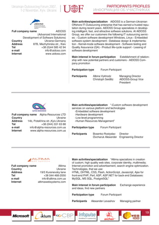 Ukrainian Outsourcing Forum 2007,                                                PARTICIPANTS PROFILES
       1-2 November, Kyiv, Ukraine                                          ИНФОРМАЦИЯ ОБ УЧАСТНИКАХ


                                               Main activities/specialization AIDOSS is a German-Ukrainian
                                               Offshore IT-Outsourcing enterprise that has earned a trusted repu-
                                               tation during recent years. AIDOSS Group specializes in develop-
Full company name                 AIDOSS       ing intelligent, fast, and attractive software solutions. At AIDOSS
                   (Advanced Іnternatіonal     Group, we offer our customers the following IT outsourcing servic-
         Development of Software Solutіons)    es: - Custom software development Windows, Linux - Embedded
Country                  Ukraine-Germany       software system development - Database design & implementa-
Address         87B, Mezhyhirska str., Kiev    tion - Kernel-mode software development - Software testing and
Tel                    +38 (0)44 585 42 94     Quality Assurance (QA) - Product life-cycle support - Leasing of
e-mail                    info@aidoss.com      software development
Internet                   www.aidoss.com
                                               Main interest in forum participation     Esteblishment of relation-
                                               ship with new potential partners and customers - AIDOSS Com-
                                               pany promotion

                                               Participation type                  Forum Participant

                                               Participants                 Albina Vykhodz               Managing Director
                                                                            Christoph Seidlitz           AIDOSS-Group Vice
                                                                                                         President




                                               Main activities/specialization “-Custom software development
                                               services on various platform and technologies
                                                 -Embedded software development
Full company name Alpha-Resources LTD            -Hardware development
Country                             Ukraine      -Low-level programming
Address    14b, Potekhina str.,Kyiv,Ukraine      -Human Resources Management”
Tel                   +38 (044) 331 63 88
e-mail       info@alpha-resources.com.ua       Participation type                  Forum Participant
Internet      www.alpha-resources.com.ua
                                               Participants                 Bosenko Rostyslav Director
                                                                            Ovcharuk Alexander Engineering Director




                                               Main activities/specialization “Altima specializes in creation
                   Pantone Cool Gray 7C
                                               of custom, high quality web sites, corporate identity, multimedia;
Full company namePantone 716C
                                      Altima   Internet promotion and advertisement, search engine optimization.
Country          Pantone 548C       Ukraine    Technologies, that we use:
Address               19/5 Kurenevsky lane     HTML, DHTML, CSS, Flash, ActionScript, Javascript, Ajax for
Tel                        +38 044 468-2050    front-end PHP, Perl, ASP, ASP.NET for back-end Databases:
e-mail                   info@altima.com.ua    MySQL, MS SQL, PostgreSQL”
Internet           altimawebsystems.com
                                               Main interest in forum participation                      Exchange experience
                                               and ideas, find new partners

                                               Participation type                  Forum Participant

                                               Participants           Alexander Levashov                 Managing partner



                                                                                                                               19
                         CBP
                  Cross Border Projects
                                                    Cross Border Projects
                                                                                        CBP
                                                                                 Cross Border Projects
 