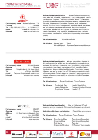 PARTICIPANTS PROFILES                                                                    Ukrainian Outsourcing Forum 2007,
ИНФОРМАЦИЯ ОБ УЧАСТНИКАХ                                                                 1-2 November, Kyiv, Ukraine


                                                  Main activities/specialization       Archer Software’s main busi-
                                                  ness lines are: Software Development Outsourcing; Rent a Techni-
                                                  cal Resource Program; Call/Support Center. Areas Of Expertise:
                                                  Business Process Automation; Business Network Integration and
Full company name Archer Software, LTD.           Security; Wireless and Embedded Systems; VoIP Integration;
Country                            Ukraine        Internet Solutions; and Cross-platform Migration. While our prices
Tel +380 (562) 35-3377 / +1 (413) 241-5377        are much lower than those of European and North American
e-mail              mike@archer-soft.com          companies, we view this as only part of the value we bring to our
Internet             www.archer-soft.com          clients. We believe –that saving in development costs – should
                                                  by no means translate into ‘saving’ or compromising on software
                                                  quality.

                                                  Participation type                     Forum Participant

                                                  Participants      Alexey Tulin                 CEO
                                                                    Michael Glazov               Business Development Manager




                                                  Main activities/specialization We are a subsidiary division of
                                                  Aricent International, which is a global leader in communications
Full company name            Aricent Ukraine      software. Aricent has a new name but a long history in the global
Country                              Ukraine      communications software marketplace. From a small software
Address      Vasylkivska str, 14, Kyiv 03040      development division of Hughes Electronics Corporation created
Tel                      +38 044 494 26 00        15 years ago, we’ve grown into a 6,700-person organization with
e-mail    Tetyana.Dmytriyeva@aricent.com          offices worldwide. Today, Aricent is the world’s leading communi-
Internet               www.aricent.com.ua         cations software company with an extensive portfolio of services
                                                  and products.

                                                  Participation type              Forum Participant, Forum Speaker

                                                  Participants        Gordiychuk Oleg                      Head of Kyiv Office
                                                                      Usach Aleksander                     President, Eastern Europe
                                                                      Dmytriyeva Tetyana                   Head of HR




                           Pantone Cool Gray 7C

                           Pantone 716C
                           Pantone 548C           Main activities/specialization      One of the largest HR-out-
                                                  sourcing services provider in CIS countries. Focus on recruitment.
Full company name               ANCOR
Country                         Ukraine           Main interest in forum participation                       Establishing new contacts
Address     44 Krasnoarmeyskaya st., Kiev
Tel                       044 495 15 20           Participation type            Forum Participant, Forum Speaker
e-mail             shevchenko@ancor.ua
Internet                  www.ancor.ua            Participants Shevchenko Olga                              Recruitment Consultant
                                                               Gritsenko Oleg                               Recruitment Consultant
                                                               Shkil Maria                                  Recruiter
                                                               Grigorenko Miroslava                         IT/Telecom Team Leader



20
                                 CBP
                          Cross Border Projects
                                                                 Cross Border Projects
                                                                                                    CBP
                                                                                             Cross Border Projects
 