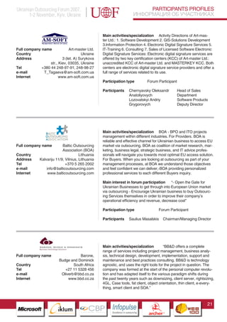 Ukrainian Outsourcing Forum 2007,                                                       PARTICIPANTS PROFILES
       1-2 November, Kyiv, Ukraine                                                 ИНФОРМАЦИЯ ОБ УЧАСТНИКАХ


                                                      Main activities/specialization Activity Directions of Art-mas-
                                                      ter Ltd.: 1. Software Development 2. GIS-Solutions Development
                                                      3.Information Protection 4. Electronic Digital Signature Services 5.
Full company name             Art-master Ltd.         IT-Training 6. Consulting 7. Sales of Licensed Software Electronic
Country                               Ukraine         Digital Signature Services: Electronic digital signature services are
Address                   3 (let. A) Surykova         offered by two key certification centers (KCC) of Art-master Ltd.:
                  str., Kiev, 03035, Ukraine          unaccredited KCC of Art-master Ltd. and MASTERKEY KCC. Both
Tel          +380 44 248-97-91, 248-98-27             centers are electronic digital signature service providers and offer a
e-mail        T_Tagaeva@am-soft.com.ua                full range of services related to its use.
Internet                www.am-soft.com.ua
                                                      Participation type                  Forum Participant

                                                      Participants          Chernyavsky Oleksandr                   Head of Sales
                                                                            Anatoliyovych                           Department
                                                                            Lozovatskyi Andriy                      Software Products
                                                                            Grygorovych                             Deputy Director




                                                      Main activities/specialization BOA - BPO and ITO projects
                                                      management within different industries. For Providers. BOA is
                                                      reliable and effective channel for Ukrainian business to access EU
Full company name          Baltic Outsourcing         market via outsourcing. BOA as coalition of market research, mar-
                           Association (BOA)          keting, business legal, strategic business, and IT advice profes-
Country                               Lithuania       sionals will navigate you towards most optimal EU access solution.
Address      Kalvariju 11/9, Vilnius, Lithuania       For Buyers. When you are looking at outsourcing as part of your
Tel                          +370 5 265 2002          management processes, at BOA we understand those objectives
e-mail           info@balticoutsourcing.com           and feel confident we can deliver,-BOA providing personalized
Internet          www.balticoutsourcing.com           professional services to each different Buyers inquiry.

                                                      Main interest in forum participation     “- Open the Gate for
                                                      Ukrainian Businesses to get through into European Union market
                                                      via outsourcing - Encourage Ukrainian business to buy Outsourc-
                                                      ing Services themselves in order to improve their company’s
                                                      operational efficiency and revenue, decrease cost”

                                                      Participation type                              Forum Participant

                                                      Participants          Saulius Masalskis                Chairman/Managing Director



                    Pantone Cool Gray 7C

                    Pantone 716C
                    Pantone 548C

                                                      Main activities/specialization         “BB&D offers a complete
                                                      range of services including project management, business analy-
Full company name                         Barone,     sis, technical design, development, implementation, support and
                               Budge and Dominick     maintenance and best practices consulting. BB&D is technology
Country                                South Africa   agnostic, and uses the right tools for the project in question. The
Tel                               +27 11 5328 456     company was formed at the start of the personal computer revolu-
e-mail                          Oliverb@bbd.co.za     tion and has adapted itself to the various paradigm shifts during
Internet                            www.bbd.co.za     the past twenty years such as downsizing, client server, rightsizing,
                                                      4GL, Case tools, fat client, object orientation, thin client, e-every-
                                                      thing, smart client and SOA.”



                                                                                                                                     21
                          CBP
                   Cross Border Projects
                                                           Cross Border Projects
                                                                                            CBP
                                                                                     Cross Border Projects
 