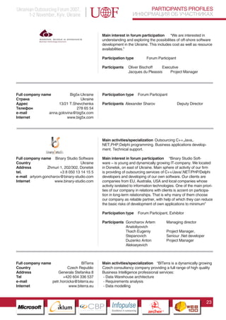 Ukrainian Outsourcing Forum 2007,                                              PARTICIPANTS PROFILES
       1-2 November, Kyiv, Ukraine                                        ИНФОРМАЦИЯ ОБ УЧАСТНИКАХ


                                             Main interest in forum participation      “We are interested in
                                             understanding and exploring the possibilities of off-shore software
                                             development in the Ukraine. This includes cost as well as resource
                                             availabilities.”

                                             Participation type                  Forum Participant

                                             Participants          Oliver Bischoff    Executive
                                                                   Jacques du Pleassis    Project Manager




Full company name           Big5x-Ukraine    Participation type            Forum Participant
Страна                            Ukraine
Адрес                13/21 T.Shevchenka      Participants Alexander Sharov                                Deputy Director
Телефон                         278 65 54
e-mail          anna.golovina@big5x.com
Internet                  www.big5x.com




                                             Main activities/specialization Outsourcing C++,Java,.
                                             NET,PHP,Delphi programming. Business applications develop-
                                             ment. Technical support.

Full company name Binary Studio Software     Main interest in forum participation “Binary Studio Soft-
Country                            Ukraine   ware – is young and dynamically growing IT-company. We located
Address         Zhmuri 1, 202/302, Donetsk   in Donetsk, on east of Ukraine. Main sphere of activity of our firm
tel.                   +3 8 050 13 14 15 5   is providing of outsourcing services of C++/Java/.NET/PHP/Delphi
e-mail artyom.goncharov@binary-studio.com    developers and developing of our own software. Our clients are
Internet            www.binary-studio.com    companies from EU, Australia, USA and local companies whose
                                             activity isrelated to information technologies. One of the main priori-
                                             ties of our company in relations with clients is accent on participa-
                                             tion in long-term relationships. That is why many of them choose
                                             our company as reliable partner, with help of which they can reduce
                                             the basic risks of development of own applications to minimum”

                                             Participation type            Forum Participant, Exhibitor

                                             Participants Goncharov Artem                           Managing director
                                                          Anatoliyovich
                   Pantone Cool Gray 7C
                                                          Tkach Eugeniy                             Project Manager,
                   Pantone 716C
                                                          Stepanovich                               Seniour .Net developer
                   Pantone 548C                           Duzenko Anton                             Project Manager
                                                          Alekseyevich



Full company name                  BITerra   Main activities/specialization “BITerra is a dynamically growing
Country                    Czech Republic    Czech consultancy company providing a full range of high quality
Address               Generala Stefanika 8   Business Intelligence professional services:
Tel                     +420 604 336 537     - Data Warehouse architecture
e-mail            petr.horcicka@biterra.eu   - Requirements analysis
Internet                    www.biterra.eu   - Data modelling



                                                                                                                             23
                         CBP
                  Cross Border Projects
                                                  Cross Border Projects
                                                                                   CBP
                                                                            Cross Border Projects
 