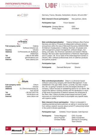 PARTICIPANTS PROFILES                                                                                                                  Ukrainian Outsourcing Forum 2007,
ИНФОРМАЦИЯ ОБ УЧАСТНИКАХ                                                                                                               1-2 November, Kyiv, Ukraine
               Pantone Cool Gray 7C

               Pantone 716C
               Pantone 548C




                                                                                                Germany, France, Slovakia, Switzerland, Ukraine, UK and USA.”

                     CBP
              Cross Border Projects
                                             CBP                               CBP
                                                                                                Main interest in forum participation                        New partners, clients
                                      Cross Border Projects             Cross Border Projects




                                                                                                Participation type                       Forum Speaker

                                                                                                Participants Christian Berner                               CEO
                                                                                                             Dmitry Sigov                                   consultant




                                                                                                Main activities/specialization     “Celenia Software offers Partner
                                                                                                Services and Add-on Products to independent software vendors
Full company name                 Celenia                                                       and partners within the area of Microsoft Dynamics AX|NAV|CRM.
                    Software Ukraine Ltd.                                                       At Celenia’s headquarters in Aalborg, Denmark, 25 people work
Country                           Ukraine                                                       with management, project management, software design, mar-
Address       13 Pimonenko str, Building 6,                                                     keting, and sales. Our American operations are based in Atlanta,
                               04050 Kyiv                                                       Georgia. We have sales representatives in Redmond, Washington
Tel                    +380 44 494 0940                                                         and in London, UK. At our state-of-the-artDevelopment Centers in
e-mail                 gem@celenia.com                                                          Ukraine, 350+ software professionals work on Celenia’s products
Internet                www.celenia.com                                                         and partner projects.”

                                                                                                Participation type                             Forum Participant

                                                                                                Participants               Gennadii Martyniuk                     Director




                                                                                                Main activities/specialization Ciklum is a Ukrainian based
                                                                                                software outsourcing company with Danish Management. It was
Full company name                 Ciklum                                                        established in the year 2000. Ciklum, currently, has 550+ employ-
Country                          Ukraine                                                        ees, 60+ on-going IT projects & is the 2nd largest Ukrainian IT
Address         72, Chervonoarmiyska St,                                                        company. Ciklum focuses on establishing teams for our clients. We
                              Kyiv 03150                                                        support the clients in working directly with the developers to reach
Tel                     +38 044 5457745                                                         a high level of productivity & relations between the employees &
e-mail                   info@ciklum.net                                                        the client. Also, Ciklum provides project-based services & peak
Internet                  www.ciklum.net                                                        resources on a short-time basis to accomplish very specific tasks
                                                               Pantone Cool Gray 7C
                                                                                                with superior quality.
                                                               Pantone 716C
                                                               Pantone 548C                     Main interest in forum participation Ciklum is interested in
                                                                                                meeting potential partners/customers as well as in receiving input
                                                                                                from various research sources about current IT outsourcing market
                                                                                                in the world & Ukraine specifically.

                                                                                                Participation type                Exhibitor, Forum Speaker, Gold Sponsor

                                                                                                Participants         Torben Majgaard                        CEO, Founder
                                                                                                                     Anna Pryymak                           Sales Coordinator
                                                                                                                     Christian Kalkar                       Services & Consulting
                                                                                                                                                            Team Director



26
                                                                     CBP
                                                              Cross Border Projects
                                                                                                               Cross Border Projects
                                                                                                                                                 CBP
                                                                                                                                          Cross Border Projects
 