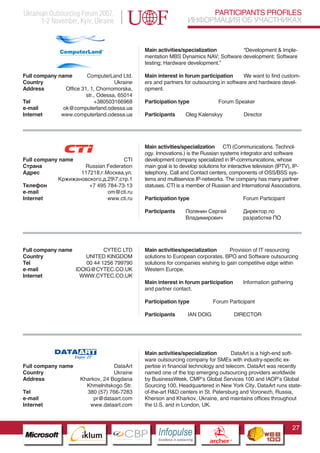 Ukrainian Outsourcing Forum 2007,                                                   PARTICIPANTS PROFILES
       1-2 November, Kyiv, Ukraine                                             ИНФОРМАЦИЯ ОБ УЧАСТНИКАХ


                                                  Main activities/specialization       “Development & Imple-
                                                  mentation MBS Dynamics NAV; Software development; Software
                                                  testing; Hardware development.”

Full company name        ComputerLand Ltd.        Main interest in forum participation       We want to find custom-
Country                              Ukraine      ers and partners for outsourcing in software and hardware devel-
Address         Office 31, 1, Chornomorska,       opment.
                         str., Odessa, 65014
Tel                          +380503166968        Participation type                           Forum Speaker
e-mail         ok@computerland.odessa.ua
Internet      www.computerland.odessa.ua          Participants             Oleg Kalenskyy                   Director




                                                  Main activities/specialization CTI (Communications. Technol-
                                                  ogy. Innovations.) is the Russian systems integrator and software
Full company name                   CTI           development company specialized in IP-communications, whose
Страна              Russian Federation            main goal is to develop solutions for interactive television (IPTV), IP-
Адрес              117218,г.Москва,ул.            telephony, Call and Contact centers, components of OSS/BSS sys-
            Кржижановского,д.297,стр.1           tems and multiservice IP-networks. The company has many partner
Телефон               +7 495 784-73-13            statuses. CTI is a member of Russian and International Associations.
e-mail                       om@cti.ru
Internet                     www.cti.ru           Participation type                                        Forum Participant

                                                  Participants             Полянин Сергей                   Директор по
                                                                           Владимирович                     разработке ПО




Full company name            CYTEC LTD            Main activities/specialization      Provision of IT resourcing
Country               UNITED KINGDOM              solutions to European corporates. BPO and Software outsourcing
Tel                   00 44 1256 799790           solutions for companies wishing to gain competitive edge within
e-mail            IDOIG@CYTEC.CO.UK               Western Europe.
Internet            WWW.CYTEC.CO.UK
                                                  Main interest in forum participation                      Information gathering
                                                  and partner contact.

                                                  Participation type                       Forum Participant

                                                  Participants                 IAN DOIG                   DIRECTOR

                   Pantone Cool Gray 7C
                   Pantone 716C
                   Pantone 548C



                                                  Main activities/specialization         DataArt is a high-end soft-
                                                  ware outsourcing company for SMEs with industry-specific ex-
Full company name                       DataArt   pertise in financial technology and telecom. DataArt was recently
Country                                 Ukraine   named one of the top emerging outsourcing providers worldwide
Address                    Kharkov, 24 Bogdana    by BusinessWeek, CMP’s Global Services 100 and IAOP’s Global
                             Khmelnitskogo Str.   Sourcing 100. Headquartered in New York City, DataArt runs state-
Tel                          380 (57) 766-7283    of-the-art R&D centers in St. Petersburg and Voronezh, Russia,
e-mail                          pr@dataart.com    Kherson and Kharkov, Ukraine, and maintains offices throughout
Internet                      www.dataart.com     the U.S. and in London, UK.



                                                                                                                                27
                         CBP
                  Cross Border Projects
                                                       Cross Border Projects
                                                                                         CBP
                                                                                  Cross Border Projects
 