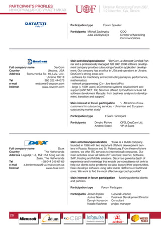 PARTICIPANTS PROFILES                                                                        Ukrainian Outsourcing Forum 2007,
ИНФОРМАЦИЯ ОБ УЧАСТНИКАХ                                                                     1-2 November, Kyiv, Ukraine


                                                     Participation type                      Forum Speaker

                                                     Participants Mikhail Zavileysky                              COO
                                                                  Julia Zavileyskaya                              Director of Marketing
                                                                                                                  Communications




                                                     Main activities/specialization “DevCom, a Microsoft Certified Part-
                                                     ner and a professionally managed ISO 9001:2000 software develop-
Full company name                 DevCom             ment company provides outsourcing of custom application develop-
Country                      Ukraine, USA            ment. Our company has an office in USA and operations in Ukraine.
Address     Storozhenka Str. 16, Lviv, Lviv,         DevCom’s strong areas are:
                           Ukraine 79018             - software for machinery and constructing (analysis, performance,
Tel                      380 322 444073              mathematics)
e-mail            welcome@devcom.com                 - network programming (C++, low-level APIs)
Internet               www.devcom.com                - large (> 100K users) eCommerce systems development and
                                                     support (ASP.NET, C#) Services offered by DevCom include full
                                                     software develoment lifecycle: from business analysis to develop-
                                                     ment, transition and support.”

                                                     Main interest in forum participation      “- Attraction of new
                                                     customers for outsourcing services. - Ukrainian and European
                                                     outsourcing market study”

                                                     Participation type                        Forum Participant

                                                     Participants              Dmytro Pavlov                      CFO, DevCom Ltd.
                                                                               Andrew Bossy                       VP of Sales




                                                     Main activities/specialization         “Daxx is a Dutch company
                                                     founded in 1996 with two important offshore development cen-
Full company name                            Daxx    ters in Russia: Moscow and St. Petersburg. From these offshore
Country                    The Netherlands           centers, we offer ITC services to international companies. Our
Address Lagedijk 1-3, 1541 KA Koog aan de            main activities cover all fields of IT services: Internet, Software,
                     Zaan, The Netherlands           SAP, Hosting and Mobile solutions. Daxx has gained a depth of
Tel                     +38 044 246-67-69            experience and knowledge that enable our consultants not only to
e-mail    a.berbentseva@ua-invest.com.ua
                          Pantone Cool Gray 7C
                                                     help our clients solve problems but also expand their opportunities.
Internet                     www.daxx.com
                          Pantone 716C
                                                     Daxx develops software using tailor-made platforms or traditional
                              Pantone 548C           ones. We work to find the most effective approach possible”

                                                     Main interest in forum participation                       Meeting potential clients
                                                     and partners.

                                                     Participation type                     Forum Participant

                                                     Participants Jeroen Rijnen                      General Director
                                                                  Justus Beek                        Business Development Director
                                                                  Dymytr Krysanov                    Consultant
                                                                  Natalie Kachmar                    project manager



28
                                    CBP
                             Cross Border Projects
                                                                    Cross Border Projects
                                                                                                       CBP
                                                                                                Cross Border Projects
 
