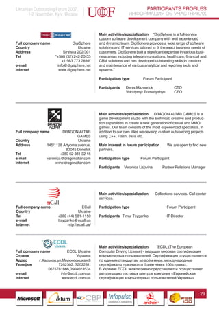 Ukrainian Outsourcing Forum 2007,                                                      PARTICIPANTS PROFILES
       1-2 November, Kyiv, Ukraine                                                ИНФОРМАЦИЯ ОБ УЧАСТНИКАХ


                                                     Main activities/specialization “DigiSphere is a full-service
                                                     custom software development company with well experienced
Full company name                       DigiSphere   and dynamic team. DigiSphere provides a wide range of software
Country                                    Ukraine   solutions and IT services tailored to fit the exact business needs of
Address                           Stryjska 202/301   customers. DigiSphere built a significant expertise in various busi-
Tel                          “+380 (32) 242-20-33    ness areas including telecommunications, healthcare, financial and
                                 +1 563 773 7839”    CRM solutions and has developed outstanding skills in creation
e-mail                        info@digisphere.net    and maintenance of various analytical and reporting tools and
Internet                       www.digisphere.net    systems.”

                                                     Participation type                    Forum Participant

                                                     Participants            Denis Mazourick                       CTO
                                                                             Volodymyr Romanyshyn                  CEO




                                                     Main activities/specialization DRAGON ALTAR GAMES is a
                                                     game development studio with the technical, creative and produc-
                                                     tion capabilities to create a new generation of casual and MMO
                                                     games. Our team consists of the most experienced specialists. In
Full company name            DRAGON ALTAR            addition to our own titles we develop custom outsourcing projects
                                     GAMES           using C++, Flash, Java etc.
Country                               Ukraine
Address             145/1128 Artyoma avenue,         Main interest in forum participation                     We are open to find new
                               83045 Donetsk         partners.
Tel                         +380 62 381 32 16
e-mail              veronica@dragonaltar.com         Participation type                 Forum Participant
Internet                 www.dragonaltar.com
                                                     Participants          Veronica Lisovina                Partner Relations Manager




                                                     Main activities/specialization                    Collections services. Call center
                                                     services.

Full company name                          ECall     Participation type                                       Forum Participant
Country                                  Ukraine
Tel                     +380 (44) 581-1150           Participants Timur Tsyganko                              IT Director
e-mail                  ttsyganko@ecall.ua
Internet                         http://ecall.ua/
                Pantone Cool Gray 7C
                     Pantone 716C
                     Pantone 548C




                                                     Main activities/specialization   “ECDL (The European
Full company name           ECDL Ukraine             Computer Driving Licence) - ведущая мировая сертификация
Страна                           Украина             компьютерных пользователей. Сертификация осуществляется
Адрес       г.Харьков,ул.Мироносицкая,8              по единым стандартам во всём мире, международные
Телефон                7202302, 7202281,             сертификаты признаются более чем в 100 странах.
                 0675781666,0504023534               В Украине ECDL эксклюзивно представляет и осуществляет
e-mail                  info@ecdl.com.ua             авторизацию тестовых центров компания <Европейская
Internet                 www.ecdl.com.ua             сертификация компьютерных пользователей Украины>



                                                                                                                                    29
                           CBP
                    Cross Border Projects
                                                          Cross Border Projects
                                                                                           CBP
                                                                                    Cross Border Projects
 