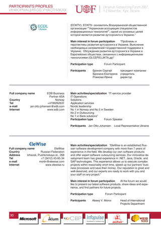 PARTICIPANTS PROFILES                                                                      Ukrainian Outsourcing Forum 2007,
ИНФОРМАЦИЯ ОБ УЧАСТНИКАХ                                                                   1-2 November, Kyiv, Ukraine


                                                    (ЕСКПУ). ЕСКПУ- основатель Всеукраинской общественной
                                                    организации “”Украинская ассоциация специалистов
                                                    информационных технологий””, одной из основных целей
                                                    которой является развитие аутсорсинга в Украине.”

                                                    Main interest in forum participation “Проблемы и
                                                    перспективы развития аутсорсинга в Украине. Выяснение
                                                    необходимых направлений государственной поддержки в
                                                    Украине. Обсуждение развития аутсорсинга в Украине в
                                                    Европейских обществах, связанных с информационными
                                                    технологиями (GI,CEPIS,LIKTA,др)”

                                                    Participation type                     Forum Participant

                                                    Participants            Бронин Сергей                       президент компании
                                                                            Бронина Екатерина                   учредитель
                                                                            Рожкова Ирина                       директор




Full company name               EDB Business        Main activities/specialization “IT-service provider
                                  Partner ASA       IT Operations
Country                                Norway       Solutions
Tel                              +4799262631        Application services
e-mail            jan.otto.johansen@edb.com         Nordic leadership
Internet                        www.edb.com         No 1 in Norway and No 5 in Sweden
                                                    No 2 in Outsourcing
                                                    No 1 in Bank solutions”
                                                    Participation type          Forum Speaker

                                                    Participants Jan Otto Johansen                     Local Representative Ukraine




                                                    Main activities/specialization “EleWise is an established Rus-
Full company name                       EleWise     sian software development company with more than 7 years of
Country                 Russian Federation          experience in the field. We develop our own software products
Address      Izhevsk, Pushkinskaya st., 268         and offer expert software outsourcing services. Our innovative de-
Tel                     +7 (3412) 43-85-34          velopment team has great experience in .NET, Java, Oracle, and
e-mail                 morlin@elewise.com           SAP technologies. This experience allows us to execute complex
Internet                    www.elewise.ru
                          Pantone Cool Gray 7C
                                                    projects within reasonably short time, speed up our partners’ busi-
                             Pantone 716C
                                                    ness processes and save their money. Our reputation is great and
                             Pantone 548C           well-deserved, and our experts are ready to work with you and
                                                    your staff on any project.”

                                                    Main interest in forum participation         At the forum we would
                                                    like to present our latest software products, share ideas and expe-
                                                    rience, and find partners for future projects.

                                                    Participation type                      Forum Participant

                                                    Participants           Alexey V. Morov                      Head of International
                                                                                                                Projects Department



30
                                   CBP
                            Cross Border Projects
                                                                   Cross Border Projects
                                                                                                     CBP
                                                                                              Cross Border Projects
 
