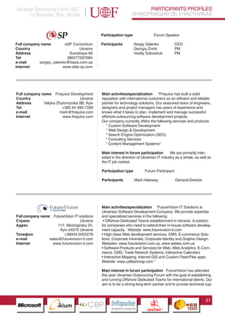 Ukrainian Outsourcing Forum 2007,                                                  PARTICIPANTS PROFILES
       1-2 November, Kyiv, Ukraine                                            ИНФОРМАЦИЯ ОБ УЧАСТНИКАХ


                                                 Participation type                           Forum Speaker

Full company name        eSP Consortium          Participants                 Sergiy Salenko             CEO
Country                          Ukraine                                      Georgiy Zvirid             PM
Address                    Sumskaya 88                                        Vasiliy Solocshuk          PM
Tel                       380577587084
e-mail      sergey_salenko@basis.com.ua
Internet                www.elite-sp.com




Full company name Firejuice Development          Main activities/specialization “Firejuice has built a solid
Country                           Ukraine        reputation with international customers as an efficient and reliable
Address       Velyka Zhytomyrska 8B, Kyiv        partner for technology solutions. Our seasoned team of engineers,
Tel                     +380 44 390-7289         designers and project managers has years of experience and
e-mail                mark@firejuice.com         knows what it takes to plan, implement and manage successful
Internet                www.firejuice.com        offshore outsourcing software development projects.
                                                 Our company currently offers the following services and products:
                                                    * Custom Software Development
                                                    * Web Design & Development
                                                    * Search Engine Optimization (SEO)
                                                    * Consulting Services
                                                    * Content Management Systems”

                                                 Main interest in forum participation        We are primarily inter-
                                                 ested in the direction of Ukrainian IT industry as a whole, as well as
                                                 the IT job market.

                                                 Participation type                  Forum Participant

                                                 Participants                 Mark Halaway               General Director




                                                 Main activities/specialization “FutureVision IT Solutions is
                                                 Ukrainian Software Development Company. We provide expertise
Full company name   FutureVision IT solutions    and specialized services in the following:
Страна                                 Ukraine    • Offshore Dedicated Teams establishment in Ukraine. A solution
Адрес                   117, Mezhigirska 25,     for companies who need to extend their in-house software develop-
                           Kyiv 04070 Ukraine
                  Pantone Cool Gray 7C
                                                 ment capacity. Website: www.futurevision-it.com
Телефон           Pantone 716C
                              +38044.5925278     • High-class Web development services. CMS, E-commerce Solu-
e-mail           sales@futurevision-it.com
                  Pantone 548C                   tions, Corporate Intranets, Corporate Identity and Graphic Design.
Internet            www.futurevision-it.com      Websites: www.futurevision.com.ua, www.webex.com.ua
                                                 • Software Products and Services for Web, Web Analytics, E-Com-
                                                 merce, CMS, Trade Network Systems, Interactive Calendars
                                                 • Interactive Mapping, Internet GIS and Custom Flash/Flex apps.
                                                 Website: www.usflashmap.com “

                                                 Main interest in forum participation FutureVision has attended
                                                 this year Ukrainian Outsourcing Forum with the goal of establishing
                                                 and running Offshore Dedicated Teams for international clients. Our
                                                 aim is to be a strong long-term partner and to provide technical sup-



                                                                                                                            31
                        CBP
                 Cross Border Projects
                                                      Cross Border Projects
                                                                                        CBP
                                                                                 Cross Border Projects
 