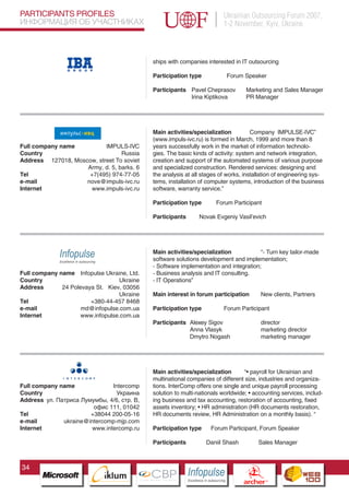 PARTICIPANTS PROFILES                                                                  Ukrainian Outsourcing Forum 2007,
ИНФОРМАЦИЯ ОБ УЧАСТНИКАХ                                                               1-2 November, Kyiv, Ukraine



                                                ships with companies interested in IT outsourcing

                                                Participation type                      Forum Speaker

                                                Participants Pavel Cheprasov                      Marketing and Sales Manager
                                                             Irina Kiptikova                      PR Manager




                                                Main activities/specialization          Company IMPULSE-IVC”
                                                (www.impuls-ivc.ru) is formed in March, 1999 and more than 8
Full company name          IMPULS-IVC           years successfully work in the market of information technolo-
Country                          Russia         gies. The basic kinds of activity: system and network integration,
Address 127018, Moscow, street To soviet        creation and support of the automated systems of various purpose
                    Army, d. 5, barks. 6        and specialized construction. Rendered services: designing and
Tel                  +7(495) 974-77-05          the analysis at all stages of works, installation of engineering sys-
e-mail              nove@impuls-ivc.ru          tems, installation of computer systems, introduction of the business
Internet             www.impuls-ivc.ru          software, warranty service.”

                                                Participation type                Forum Participant

                                                Participants           Novak Evgeniy Vasil’evich




                                                Main activities/specialization            “- Turn key tailor-made
                                                software solutions development and implementation;
                                                - Software implementation and integration;
Full company name Infopulse Ukraine, Ltd.       - Business analysis and IT consulting.
Country                           Ukraine       - IT Operations”
Address       24 Polevaya St. Kiev, 03056
                                  Ukraine       Main interest in forum participation                        New clients, Partners
Tel                     +380-44-457 8468
e-mail               md@infopulse.com.ua        Participation type                     Forum Participant
Internet            www.infopulse.com.ua
                                                Participants Alexey Sigov                                   director
                                                             Anna Vlasyk                                    marketing director
                                                             Dmytro Nogash                                  marketing manager



                         Pantone Cool Gray 7C
                         Pantone 716C
                         Pantone 548C           Main activities/specialization       “• payroll for Ukrainian and
                                                multinational companies of different size, industries and organiza-
Full company name              Intercomp        tions. InterComp offers one single and unique payroll processing
Country                          Украина        solution to multi-nationals worldwide; • accounting services, includ-
Address ул. Патриса Лумумбы, 4/6, стр. В,       ing business and tax accounting, restoration of accounting, fixed
                        офис 111, 01042         assets inventory; • HR administration (HR documents restoration,
Tel                    +38044 200-05-16         HR documents review, HR Administration on a monthly basis). “
e-mail        ukraine@intercomp-mjp.com
Internet                www.intercomp.ru        Participation type            Forum Participant, Forum Speaker

                                                Participants               Daniil Shash                   Sales Manager



34
                               CBP
                        Cross Border Projects
                                                               Cross Border Projects
                                                                                                 CBP
                                                                                          Cross Border Projects
 