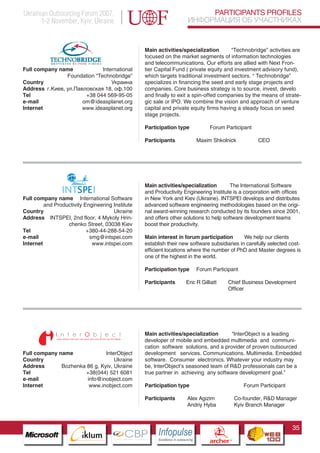 Ukrainian Outsourcing Forum 2007,                                                   PARTICIPANTS PROFILES
       1-2 November, Kyiv, Ukraine                                             ИНФОРМАЦИЯ ОБ УЧАСТНИКАХ


                                                  Main activities/specialization       “Technobridge” activities are
                                                  focused on the market segments of information technologies
                                                  and telecommunications. Our efforts are allied with Next Fron-
Full company name             International       tier Capital Fund ( private equity and investment advisory fund),
                Foundation “Technobridge”         which targets traditional investment sectors. “ Technobridge”
Country                           Украина         specializes in financing the seed and early stage projects and
Address г.Киев, ул.Павловская 18, оф.100          companies. Core business strategy is to source, invest, develo
Tel                    +38 044 569-95-05          and finally to exit a spin-offed companies by the means of strate-
e-mail                om@ideasplanet.org          gic sale or IPO. We combine the vision and approach of venture
Internet              www.ideasplanet.org         capital and private equity firms having a steady focus on seed
                                                  stage projects.

                                                  Participation type                      Forum Participant

                                                  Participants                    Maxim Shkolnick                  CEO




                                                  Main activities/specialization        The International Software
                                                  and Productivity Engineering Institute is a corporation with offices
Full company name International Software          in New York and Kiev (Ukraine). INTSPEI develops and distributes
         and Productivity Engineering Institute   advanced software engineering methodologies based on the origi-
Country                               Ukraine     nal award-winning research conducted by its founders since 2001,
Address INTSPEI, 2nd floor, 4 Mykoly Hrin-        and offers other solutions to help software development teams
                  chenko Street, 03038 Kiev       boost their productivity.
Tel                        +380-44-288-54-20
e-mail                      smg@intspei.com       Main interest in forum participation        We help our clients
Internet                     www.intspei.com      establish their new software subsidiaries in carefully selected cost-
                                                  efficient locations where the number of PhD and Master degrees is
                                                  one of the highest in the world.

                                                  Participation type              Forum Participant

                                                  Participants             Eric R Gilliatt             Chief Business Development
                                                                                                       Officer




                     Pantone Cool Gray 7C
                     Pantone 716C
                                                  Main activities/specialization      “InterObject is a leading
                     Pantone 548C                 developer of mobile and embedded multimedia and communi-
                                                  cation software solutions, and a provider of proven outsourced
Full company name              InterObject        development services. Communications. Multimedia. Embedded
Country                            Ukraine        software. Consumer electronics. Whatever your industry may
Address       Bozhenka 86 g, Kyiv, Ukraine        be, InterObject’s seasoned team of R&D professionals can be a
Tel                   +38(044) 521 6081           true partner in achieving any software development goal.”
e-mail                 info@inobject.com
Internet                www.inobject.com          Participation type                                          Forum Participant

                                                  Participants                 Alex Agizim                 Co-founder, R&D Manager
                                                                               Andriy Hyba                 Kyiv Branch Manager



                                                                                                                                  35
                           CBP
                    Cross Border Projects
                                                       Cross Border Projects
                                                                                          CBP
                                                                                   Cross Border Projects
 
