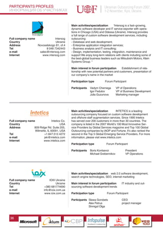 PARTICIPANTS PROFILES                                                                    Ukrainian Outsourcing Forum 2007,
ИНФОРМАЦИЯ ОБ УЧАСТНИКАХ                                                                 1-2 November, Kyiv, Ukraine


                                                  Main activities/specialization       “Intersog is a fast–growing,
                                                  dynamic software developer and IT service exporter with opera-
                                                  tions in Chicago (USA) and Odessa (Ukraine). Intersog provides
                                                  a full range of custom software development services, including
Full company name                  Intersog       outsourcing:
Country                             Ukraine       - Database and web development;
Address               Novoselskogo 81, of.4       - Enterprise application integration services;
Tel                         8 048 7342443         - Business analysis and IT consulting;
e-mail                 sales@intersog.com         - Design, implementation, testing, integration, maintenance and
Internet                 www.intersog.com         support We enjoy long-term relations with clients including some of
                                                  the best-global business leaders such as Mitsubishi Motors, Klein
                                                  Systems Group. “

                                                  Main interest in forum participation       Esteblishment of rela-
                                                  tionship with new potential partners and customers, presentation of
                                                  our company’s name in the market

                                                  Participation type                     Forum Participant

                                                  Participants      Vadym Chernega                   VP of Operations
                                                                    Igor Fedulov                     VP of Business Development
                                                                    Julia Guzunova                   Marketing manager




                                                  Main activities/specialization         INTETICS is a leading
                                                  outsourcing company focused on custom software development
                                                  and offshore staff augmentation services. Since 1995 Intetics
Full company name               Intetics Co.      has served over 200 customers in more than 30 countries. The
Country                                 USA       company is listed in the 2007 World’s 100 Most Innovative Ser-
Address          809 Ridge Rd. Suite 205,         vice Providers by Global Services magazine and Top 100 Global
                  Wilmette, IL 60091, USA         Outsourcing companies by IAOP and Fortune. It’s also ranked the
Tel                      +1.847.512.4272          second in the Top 5 Global Emerging Service Providers. For more
e-mail                   jek@intetics.com         information, please visit www.intetics.com
Internet                www.intetics.com
                                                  Participation type                      Forum Participant

                                                  Participants      Boris Kontsevoi                                 President
                                                                    Michael Grebennikov                             VP Operations




                           Pantone Cool Gray 7C
                           Pantone 716C
                           Pantone 548C           Main activities/specialization web 2.0 software development,
                                                  search engine technologies, SEO, internet marketing
Full company name              IOIX Ukraine
Country                             Ukraine       Main interest in forum participation                        IT industry and out-
Tel                         +380 681774690        sourcing software development trends
e-mail                     info@ioix.com.ua
Internet                    www.ioix.com.ua       Participation type                      Forum Participant

                                                  Participants Slawa Gorobets                                 CEO
                                                               Alex Petrus                                    project manager
                                                               Shmigol Olga



36
                                 CBP
                          Cross Border Projects
                                                                 Cross Border Projects
                                                                                                   CBP
                                                                                            Cross Border Projects
 