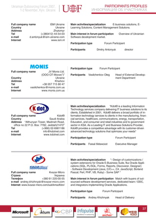 Ukrainian Outsourcing Forum 2007,                                                PARTICIPANTS PROFILES
       1-2 November, Kyiv, Ukraine                                          ИНФОРМАЦИЯ ОБ УЧАСТНИКАХ


Full company name             ISM Ukraine      Main activities/specialization    E-business solutions, E-
Country                           Ukraine      Learning Solutions, Content Management Solutions.
Address                         Zhytomyr
Tel                    (+380412) 44-54-03      Main interest in forum participation                     Overview of Ukrainian
e-mail        d.antonyuk@ism-ukraine.com       Software development market.
Internet                       www.ism.nl
                                               Participation type                       Forum Participant

                                               Participants                   Dmitry Antonyuk                director




                                               Participation type                Forum Participant
Full company name             JV Monis Ltd.
                        (ООО СП Монис”)”       Participants          Vasilchenkov Oleg                Head of External Develop-
Country                            Ukraine                                                            ment Department
Address                           Kharkov
Tel                      +38 057 715 80 47
e-mail         vasilchenkov@monis.com.ua
Internet                www.monis.com.ua




                                               Main activities/specialization     “Kdot® is a leading Information
                                               Technology services company delivering IT business solutions to its
                                               clients, Established in 2001, Kdot® delivers a broad portfolio of in-
Full company name                     Kdot®    formation technology services to clients in the manufacturing, finan-
Country                         Saudi Arabia   cial services, healthcare, communications, energy, transportation,
Address “Althunyan Tower, Madinah Road,        Education, and consumer and retail industries and to government
  office no 22 P.O. Box: 7782, Jeddah21472”    sector in KSA. As a Leading IT and Business Solutions Provider,
Tel                       (+966) 02-6981186    Kdot® provides a competitive advantage with its customer-driven
e-mail                     info@kdotnet.com    advanced technology solutions that optimizes your needs”
Internet                    www.kdotnet.com
                                               Participation type                                     Forum Participant

                                               Participants          Faisal Aldawood                  Executive Manager




                   Pantone Cool Gray 7C
                                               Main activities/specialization   “- Design of customizations /
                   Pantone 716C
                                               system extensions for Oracle E-Business Suite, fka Oracle Appli-
                   Pantone 548C                cations (SQL, PL/SQL, Forms, Reports, Discoverer, Designer)
                                               - Software Development (Java, C/C++, C#, JavaScript, Borland
Full company name              Kvazar-Micro    Pascal, Perl, PHP, VB, Ruby) - Some SAP “
Страна                             Украина
Телефон                  +380 61 220-00-55     Main interest in forum participation Match with buyers of out-
e-mail andrey.khizhnyak@kvazar-micro.com       sourced software development services, dedicated team / ODC,
Internet www.kvazar-micro.com/sub/kmsoft/en/   and integrators implementing Oracle Applications.

                                               Participation type                    Forum Participant

                                               Participants          Andrey Khizhnyak                 Head of Delivery



                                                                                                                            37
                         CBP
                  Cross Border Projects
                                                    Cross Border Projects
                                                                                     CBP
                                                                              Cross Border Projects
 