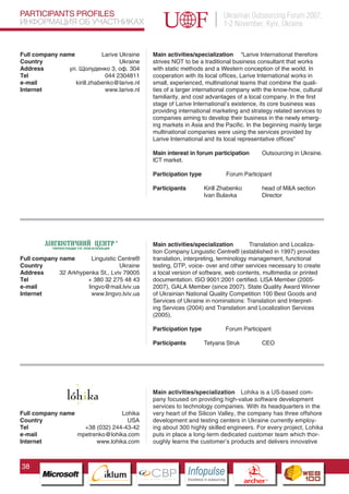 PARTICIPANTS PROFILES                                                                   Ukrainian Outsourcing Forum 2007,
ИНФОРМАЦИЯ ОБ УЧАСТНИКАХ                                                                1-2 November, Kyiv, Ukraine


Full company name            Larive Ukraine      Main activities/specialization “Larive International therefore
Country                             Ukraine      strives NOT to be a traditional business consultant that works
Address         ул. Щолуденко 3, оф. 304         with static methods and a Western conception of the world. In
Tel                           044 2304811        cooperation with its local offices, Larive International works in
e-mail            kirill.zhabenko@larive.nl      small, experienced, multinational teams that combine the quali-
Internet                      www.larive.nl      ties of a larger international company with the know-how, cultural
                                                 familiarity, and cost advantages of a local company. In the first
                                                 stage of Larive International’s existence, its core business was
                                                 providing international marketing and strategy related services to
                                                 companies aiming to develop their business in the newly emerg-
                                                 ing markets in Asia and the Pacific. In the beginning mainly large
                                                 multinational companies were using the services provided by
                                                 Larive International and its local representative offices”

                                                 Main interest in forum participation                        Outsourcing in Ukraine.
                                                 ICT market.

                                                 Participation type                     Forum Participant

                                                 Participants              Kirill Zhabenko                   head of M&A section
                                                                           Ivan Bulavka                      Director




                                                 Main activities/specialization         Translation and Localiza-
                                                 tion Company Linguistic Centre® (established in 1997) provides
Full company name        Linguistic Centre®      translation, interpreting, terminology management, functional
Country                             Ukraine      testing, DTP, voice- over and other services necessary to create
Address      32 Arkhypenka St., Lviv 79005       a local version of software, web contents, multimedia or printed
Tel                    + 380 32 275 48 43        documentation. ISO 9001:2001 certified. LISA Member (2005-
e-mail                 lingvo@mail.lviv.ua       2007), GALA Member (since 2007). State Quality Award Winner
Internet                 www.lingvo.lviv.ua      of Ukrainian National Quality Competition 100 Best Goods and
                                                 Services of Ukraine in nominations: Translation and Interpret-
                                                 ing Services (2004) and Translation and Localization Services
                                                 (2005).

                                                 Participation type                     Forum Participant

                                                 Participants              Tetyana Struk                     CEO

                          Pantone Cool Gray 7C
                          Pantone 716C
                          Pantone 548C




                                                 Main activities/specialization Lohika is a US-based com-
                                                 pany focused on providing high-value software development
                                                 services to technology companies. With its headquarters in the
Full company name                Lohika          very heart of the Silicon Valley, the company has three offshore
Country                            USA           development and testing centers in Ukraine currently employ-
Tel                 +38 (032) 244-43-42          ing about 300 highly skilled engineers. For every project, Lohika
e-mail            mpetrenko@lohika.com           puts in place a long-term dedicated customer team which thor-
Internet                www.lohika.com           oughly learns the customer’s products and delivers innovative



38
                                CBP
                         Cross Border Projects
                                                                Cross Border Projects
                                                                                                  CBP
                                                                                           Cross Border Projects
 