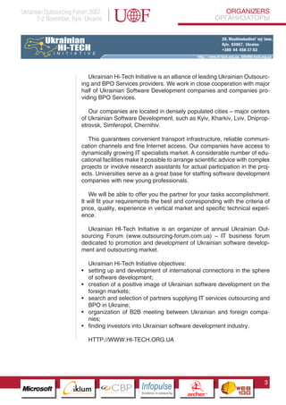 Ukrainian Outsourcing Forum 2007,                                                                              ORGANIZERS
       1-2 November, Kyiv, Ukraine                                                                          ОРГАНИЗАТОРЫ




                                       Ukrainian Hi-Tech Initiative is an alliance of leading Ukrainian Outsourc-
                                    ing and BPO Services providers. We work in close cooperation with major
                                    half of Ukrainian Software Development companies and companies pro-
                                    viding BPO Services.

                                       Our companies are located in densely populated cities – major centers
                                    of Ukrainian Software Development, such as Kyiv, Kharkiv, Lviv, Dniprop-
                                    etrovsk, Simferopol, Chernihiv.

                                       This guarantees convenient transport infrastructure, reliable communi-
                                    cation channels and fine Internet access. Our companies have access to
                                    dynamically growing IT specialists market. A considerable number of edu-
                                    cational facilities make it possible to arrange scientific advice with complex
                                    projects or involve research assistants for actual participation in the proj-
                                    ects. Universities serve as a great base for staffing software development
                                    companies with new young professionals.

                                       We will be able to offer you the partner for your tasks accomplishment.
                                    It will fit your requirements the best and corresponding with the criteria of
                                    price, quality, experience in vertical market and specific technical experi-
                                    ence.

                                      Ukrainian HI-Tech Initiative is an organizer of annual Ukrainian Out-
                                    sourcing Forum (www.outsourcing-forum.com.ua) – IT business forum
                                    dedicated to promotion and development of Ukrainian software develop-
                                    ment and outsourcing market.

                                   Ukrainian Hi-Tech Initiative objectives:
                              • setting up and development of international connections in the sphere
                                   of software development;
                              • creation of a positive image of Ukrainian software development on the
                                   foreign markets;
                  Pantone Cool Gray 7C
                  Pantone 716C
                              • search and selection of partners supplying IT services outsourcing and
                  Pantone 548C     BPO in Ukraine;
                              • organization of B2B meeting between Ukrainian and foreign compa-
                                   nies;
                              • finding investors into Ukrainian software development industry.

                                         HTTP://WWW.HI-TECH.ORG.UA




                                                                                                                       3
                        CBP
                 Cross Border Projects
                                                            Cross Border Projects
                                                                                           CBP
                                                                                    Cross Border Projects
 