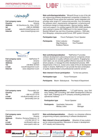 PARTICIPANTS PROFILES                                                                   Ukrainian Outsourcing Forum 2007,
ИНФОРМАЦИЯ ОБ УЧАСТНИКАХ                                                                1-2 November, Kyiv, Ukraine


                                                 Main activities/specialization “Mirasoft Group is one of the old-
                                                 est outsourcing software development companies in Eastern Eu-
                                                 rope. Mirasoft Group solves the customers’ goals integrated and
Full company name          Mirasoft Group        provides wide range of IT outsourcing services: from formulating
Country                            Ukraine       the software vision, requirements management, re-factoring and
Address      40 Glushkova Av., Kiev, 03187       architecture design to implementation, rigorous testing, deploy-
tel.                    +380 44 4929960          ment and support. It is certified against ISO 9001:2000 standards
e-mail          sales@mirasoft-group.com         and is going to receive SEI CMM level 3 in the nearest future.
Internet          www.mirasoft-group.com         Besides Mirasoft has own line of business solutions – RAD plat-
                                                 form Mirapolys, enterprise portal Corvet, ERP system Virtuoso.”

                                                 Participation type                Forum Participant, Forum Speaker

                                                 Participants           Victor Loskutov                    President
                                                                        Olga Kiselyova                     Vice President
                                                                        Svetlana Filatova




                                                 Main activities/specialization       “NetPartner IT provides
                                                 software development outsourcing services for companies whose
Full company name          NetPartner IT         success depends on quality software and systems. Engaging top-
Country                         Ukraine          notch talent, we can provide qualified offshore resources for client-
Address                        Lugansk           driven projects, or manage the entire development process. With
Tel                    +38 0642 357044           Departments in the U.S., Czech and a state-of-the-art development
e-mail            boss@netpartner-it.com         center in Ukraine, NetPartner IT can provide the best combination
Internet           www.netpartner-it.com         of quality implementation and professional customer service.”

                                                 Main interest in forum participation                        To find new partners.

                                                 Participation type                      Forum Participant

                                                 Participants      Maxim Slobodyanuk                   The Head of Department




Full company name        Personality Ltd.          Main activities/specialization        “1.IT-staff training: Java; Soft-
Country                          Ukraine           ware Testing; SAP Consulting; SAP ABAP Development 2.Recruit-
Tel                    +380 44 227 5775            ing IT-staff; 3.Starting up an IT-company (including juridical and
e-mail           info@personality.com.ua           operational matters)”
Internet              personality.com.ua
                          Pantone Cool Gray 7C
                                                   Participation type                     Forum Speaker
                          Pantone 716C
                          Pantone 548C             Participants          Vyacheslav Yakovenko                      CEO
                                                                         Nikolay Lobko                             Manager



Full company name               QUARTZ           Main activities/specialization «Quartz» is a Ukrainian offshore
Country                          Ukraine         programming company specializing in software development.
Address    Kharkov, Romena Rolana st. 12
tel.                  +3 8 050 325 57 14         Main interest in forum participation Attraction of new custom-
e-mail               vss@quartz.valor.ua         ers for outsourcing partners. Discussion of issues in development
Internet             www.quartz.valor.ua         of IT industry and outsourcing.



40
                                CBP
                         Cross Border Projects
                                                                Cross Border Projects
                                                                                                  CBP
                                                                                           Cross Border Projects
 