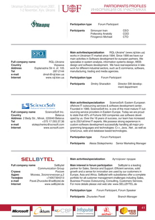 Ukrainian Outsourcing Forum 2007,                                                 PARTICIPANTS PROFILES
       1-2 November, Kyiv, Ukraine                                           ИНФОРМАЦИЯ ОБ УЧАСТНИКАХ


                                                Participation type                  Forum Participant

                                                Participants                 Simovyan Ivan                        CEO
                                                                             Poltavskiy Anatoliy                  COO
                                                                             Finogenov Michael                    CTO




                                                Main activities/specialization         RQL-Ukraine” (www.rql.kiev.ua)
                                                works in Ukrainian IT-market since 1994. Since 1999 we have our
                                                main activities in Software development for europien partners. We
Full company name          RQL-Ukraine          specialise in system analysis, information systems design, WEB-
Country                         Украина         design and software development. We have real experience in tele-
Address         Esplanadna Str 4, of. 105       work for different industrial sectors, such as E-commerce, software,
Tel                            287-2144         manufacturing, trading and media agencies.
e-mail                dmsh@rql.kiev.ua
Internet                www.rql.kiev.ua         Participation type                      Forum Participant

                                                Participants                 Dmitry Sharadkin                 Director SW develop-
                                                                                                              ment department




                                                Main activities/specialization      ScienceSoft: Eastern European
                                                offshore IT outsourcing services & software development center.
                                                Founded in 1989, ScienceSoft Inc. is one of the most mature IT out-
Full company name          ScienceSoft Inc.     sourcing service providers in Eastern Europe. Today we are proud
Country                            Belarus      to state that 40% of Fortune 500 companies use software devel-
Address 2 Bedy Str., Minsk, 220040 Belarus      oped by us. Over the 18 years of success, our team has increased
Tel                     +375 17 293.37.36       up to 250 full time IT experts. We possess strong experience in
e-mail         stolepchenko@scnsoft.com         custom software development successfully handling all major pro-
Internet                 www.scnsoft.com        gramming languages and technologies: C++, Java, .Net , as well as
                                                Unix/Linux, web and database based technologies.

                                                Participation type                     Forum Participant

                                                Participants            Alesia Stolepchenko                 Senior Marketing Manager




                    Pantone Cool Gray 7C
                                                Main activities/specialization                            Аутсорсинг продаж
                    Pantone 716C
Full company namePantone 548C       Sellbytel   Main interest in forum participation        Sellbytel is a leading
                     Communication Group        partner for Sales, Service and Support. Efficient services, solid
Страна                               Россия     growth and a sense for innovation are used by our customers in
Адрес          Москва, Зоологическая д.2        Europe, Asia and Africa. Sellbytel with subsidiaries offer a complete
Телефон                       +74957394313      portfolio for all customer management challenges including Sales,
e-mail        Pavel.Zhuravlev@sellbytel.de      Business Process Outsourcing, Consulting, Customers Services.
Internet                     www.sellbytel.de   For more details please visit web site: www.SELLBYTEL.de

                                                Participation type                Forum Participant, Forum Speaker

                                                Participants Zhuravlev Pavel                                  Branch Manager



                                                                                                                                 41
                          CBP
                   Cross Border Projects
                                                     Cross Border Projects
                                                                                         CBP
                                                                                  Cross Border Projects
 