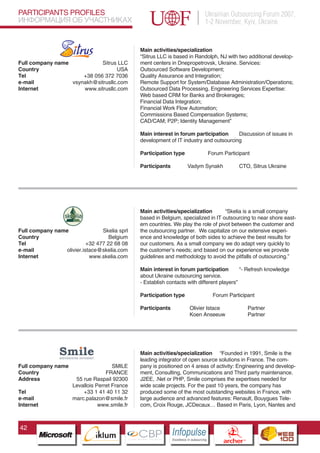 PARTICIPANTS PROFILES                                                                    Ukrainian Outsourcing Forum 2007,
ИНФОРМАЦИЯ ОБ УЧАСТНИКАХ                                                                 1-2 November, Kyiv, Ukraine


                                                  Main activities/specialization
                                                  “Sitrus LLC is based in Randolph, NJ with two additional develop-
Full company name            Sitrus LLC           ment centers in Dnepropetrovsk, Ukraine. Services:
Country                             USA           Outsourced Software Development;
Tel                   +38 056 372 7036            Quality Assurance and Integration;
e-mail            vsynakh@sitrusllc.com           Remote Support for System/Database Administration/Operations;
Internet              www.sitrusllc.com           Outsourced Data Processing. Engineering Services Expertise:
                                                  Web based CRM for Banks and Brokerages;
                                                  Financial Data Integration;
                                                  Financial Work Flow Automation;
                                                  Commissions Based Compensation Systems;
                                                  CAD/CAM; P2P; Identity Management”

                                                  Main interest in forum participation     Discussion of issues in
                                                  development of IT industry and outsourcing

                                                  Participation type                      Forum Participant

                                                  Participants              Vadym Synakh                      CTO, Sitrus Ukraine




                                                  Main activities/specialization        “Skelia is a small company
                                                  based in Belgium, specialized in IT outsourcing to near shore east-
                                                  ern countries. We play the role of pivot between the customer and
Full company name                Skelia sprl      the outsourcing partner. We capitalize on our extensive experi-
Country                             Belgium       ence and knowledge of both sides to achieve the best results for
Tel                        +32 477 22 68 08       our customers. As a small company we do adapt very quickly to
e-mail           olivier.istace@skelia.com        the customer’s needs; and based on our experience we provide
Internet                    www.skelia.com        guidelines and methodology to avoid the pitfalls of outsourcing.”

                                                  Main interest in forum participation         “- Refresh knowledge
                                                  about Ukraine outsourcing service.
                                                  - Establish contacts with different players”

                                                  Participation type                       Forum Participant

                                                  Participants               Olivier Istace                         Partner
                                                                             Koen Anseeuw                           Partner

                           Pantone Cool Gray 7C
                           Pantone 716C
                           Pantone 548C



                                                  Main activities/specialization “Founded in 1991, Smile is the
                                                  leading integrator of open source solutions in France. The com-
Full company name                     SMILE       pany is positioned on 4 areas of activity: Engineering and develop-
Country                            FRANCE         ment, Consulting, Communications and Third party maintenance.
Address               55 rue Raspail 92300        J2EE, .Net or PHP, Smile comprises the expertises needed for
                     Levallois Perret France      wide scale projects. For the past 10 years, the company has
Tel                      +33 1 41 40 11 32        produced some of the most outstanding websites in France, with
e-mail               marc.palazon@smile.fr        large audience and advanced features: Renault, Bouygues Tele-
Internet                        www.smile.fr      com, Croix Rouge, JCDecaux… Based in Paris, Lyon, Nantes and



42
                                 CBP
                          Cross Border Projects
                                                                 Cross Border Projects
                                                                                                   CBP
                                                                                            Cross Border Projects
 