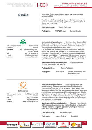 Ukrainian Outsourcing Forum 2007,                                                  PARTICIPANTS PROFILES
       1-2 November, Kyiv, Ukraine                                            ИНФОРМАЦИЯ ОБ УЧАСТНИКАХ


                                                 Montpellier, Smile counts 200 employees and generated 9 M€
                                                 revenue in 2006.”

                                                 Main interest in forum participation    Smile is attending this
                                                 forum to seek news outsourcing opportunities : open source tech-
                                                 nology and JAVA/J2EE

                                                 Participation type                 Forum Participant

                                                 Participants                 PALAZON Marc                 General Director




                                                 Main activities/specialization        “For more than 15 years, Soft-
                                                 Club has specialized in software development for the banking and
Full company name           SoftClub Ltd.        finance industries. Our professionals have accumulated unique
Country                           Belarus        knowledge and competence in these areas.
Address        168/1, Nezavisimosty Ave.,        Our customers are banks and financial organizations in Belarus,
                           220141 Minsk          Russia, the Ukraine, and Sweden. SoftClub systems are imple-
Tel                    +375 17 289 73 40         mented in 25 out of 27 banks in Belarus. Our team exceeds 250
e-mail                 info@softclub.com         people, of whom 220 are IT specialists. 100+ specialists are expe-
Internet                www.softclub.com         rienced in Oracle. QA is certified to DIN EN ISO 9001:2000. Devel-
                                                 opment center is in Minsk, Belarus. Office in Moscow, Russia.”

                                                 Main interest in forum participation                      “Find new partners.
                                                 Promote our products and services.”

                                                 Participation type                      Forum Participant

                                                 Participants                  Ivan Grakov              Director, International Busi-
                                                                                                        ness Development




                                                 Main activities/specialization       “SoftElegance offers soft-
                                                 ware consulting, development and maintenance services on
                                                 the outsourcing business model, where our clients benefit from
                                                 SoftElegance’s technical skill pool, quality infrastructure, up-to-date
                                                 methodologies and processes and low-cost development. SoftEle-
Full company name          SoftElegance, Ltd.
                 Pantone Cool Gray 7C
                                                 gance keeps up a philosophy of client comfortability high quality of
Country          Pantone 716C
                                      Ukraine    deliverables, flexible business approaches, apparent project man-
Tel                         +380 44 4596061
                 Pantone 548C                    agement techniques, focus on cutting edge tools and technologies,
e-mail                         info@se.kiev.ua   and dedication to the project.”
Internet              www.softelegance.net
                                                 Main interest in forum participation         “Discover current trends
                                                 of Ukrainian software outsourcing market; Establish contacts with
                                                 potential clients for long term cooperation; Participate in discus-
                                                 sions about labor market trends.”

                                                 Participation type                    Forum Participant

                                                 Participants                  Andrii Stolbov                President



                                                                                                                                 43
                          CBP
                   Cross Border Projects
                                                      Cross Border Projects
                                                                                       CBP
                                                                                Cross Border Projects
 