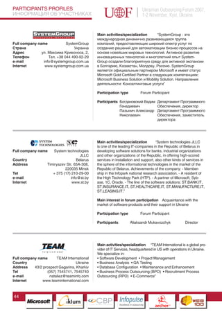 PARTICIPANTS PROFILES                                                                    Ukrainian Outsourcing Forum 2007,
ИНФОРМАЦИЯ ОБ УЧАСТНИКАХ                                                                 1-2 November, Kyiv, Ukraine


                                                 Main activities/specialization       “SystemGroup - это
                                                 международная динамично развивающаяся группа
Full company name            SystemGroup         компаний, предоставляющих широкий спектр услуг по
Страна                           Украина         созданию решений для автоматизации бизнес-процессов на
Адрес          ул. Максима Кривоноса, 2,         основе новейших мировых технологий. Активное развитие
Телефон            Тел. +38 044 490-92-29        инновационных технологий и многолетний опыт System-
e-mail          info@systemgroup.com.ua          Group создали благоприятную среду для активной экспансии
Internet         www.systemgroup.com.ua          в Болгарию, Казахстан, Молдову, Россию. SystemGroup
                                                 является официальным партнером Microsoft и имеет статус
                                                 Microsoft Gold Certified Partner в следующих компетенциях:
                                                 Microsoft Business Solution и Mobility Solution. Направления
                                                 деятельности: Консалтинговые услуги”

                                                 Participation type                     Forum Participant

                                                 Participants Богдановский Вадим                     Департамент Программного
                                                              Генадиевич                             Обеспечения, директор
                                                              Пазынич Александр                      Департамент Программного
                                                              Николаевич                             Обеспечения, заместитель
                                                                                                     директора




                                                 Main activities/specialization        “System technologies JLLC
                                                 is one of the leading IT-companies in the Republic of Belarus in
Full company name      System technologies       developing software solutions for banks, industrial organizations
                                       JLLC      and other organizations of the Republic, in offering high-scored
Country                              Belarus     services in installation and support, also other kinds of services in
Address            Timiryazev Str. 65А-308,      the sphere of the informational technologies in the market of the
                             220035 Minsk        Republic of Belarus. Achievements of the company: - Member-
Tel                   + 375 (17) 210-29-00       ship in the Infopark national research association. - A resident of
e-mail                           info@st.by      the High Technology Park (HTP). - A partner of Microsoft, Syb-
Internet                          www.st.by      ase, 1С, Oracle. - The line of the software solutions: ST.BANK.IT,
                                                 SТ.INSURANCE.IТ, SТ.HEALTHCARE.IТ, SТ.MANUFACTURE.IТ,
                                                 SТ.LEASING.IТ.”

                                                 Main interest in forum participation Acquaintance with the
                                                 market of software products and their support in Ukraine

                                                 Participation type                     Forum Participant

                                                 Participants              Aliaksandr Mukavozchyk                   Director
                          Pantone Cool Gray 7C
                          Pantone 716C
                          Pantone 548C



                                                 Main activities/specialization “TEAM International is a global pro-
                                                 vider of IT Services, headquartered in US with operations in Ukraine.
                                                 We specialize in:
Full company name      TEAM International        • Software Development • Project Management
Country                            Ukraine       • Business Analysis • QA Testing
Address    43/2 prospect Gagarina, Kharkiv       • Database Configuration • Maintenance and Enhancement
Tel               (057) 7545741, 7545740         • Business Process Outsourcing (BPO) • Recruitment Process
e-mail             nataliez@teaminfo.com         Outsourcing (RPO) • E-Commerce”
Internet       www.teaminternational.com



44
                                CBP
                         Cross Border Projects
                                                                Cross Border Projects
                                                                                                   CBP
                                                                                            Cross Border Projects
 