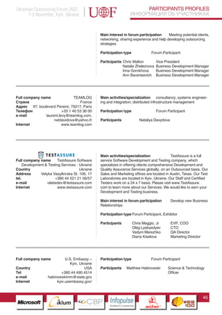 Ukrainian Outsourcing Forum 2007,                                                 PARTICIPANTS PROFILES
       1-2 November, Kyiv, Ukraine                                           ИНФОРМАЦИЯ ОБ УЧАСТНИКАХ


                                                Main interest in forum participation     Meeting potential clients,
                                                networking, sharing experience and help developing outsourcing
                                                strategies

                                                Participation type                           Forum Participant

                                                Participants Chris Walton                        Vice President
                                                             Natalie Zheleznova                  Business Development Manager
                                                             Irina Gorokhova                     Business Development Manager
                                                             Ann Barantsevich                    Business Development Manager




Full company name               TEAMLOG         Main activities/specialization consultancy; systems engineer-
Страна                             France       ing and integration; distributed infrostructure management
Адрес 97, boulevard Pereire, 75017, Paris
Телефон                  +33 1 40 53 36 00      Participation type                                Forum Participant
e-mail         laurent.levy@teamlog.com,
                    natdavidova@yahoo.fr        Participants                     Nataliya Davydova
Internet                 www.teamlog.com




                                                Main activities/specialization              TestAssure is a full
Full company name        TestAssure Software    service Software Development and Testing company, which
     Development & Testing Services - Ukraine   specializes in offering clients comprehensive Development and
Country                               Ukraine   Quality Assurance Services globally, on an Outsourced basis. Our
Address       Velyka Vasylkivska St. 106, 17    Sales and Marketing offices are located in Austin, Texas. Our Test
tel.                   +380 44 521 21 56/57     Laboratories are located in Kyiv, Ukraine. Our Staff and Certified
e-mail            olebedev@testassure.com       Testers work on a 24 x 7 basis. Please visit www.TestAssure.
Internet                 www.testassure.com     com to learn more about our Services. We would like to earn your
                                                Development and Testing business.

                                                Main interest in forum participation                      Develop new Business
                                                Relationships

                                                Participation type Forum Participant, Exhibitor

                                                Participants                 Chris Maggio, Jr             EVP, COO
                    Pantone Cool Gray 7C
                                                                             Oleg Lyebyedyev              CTO
                    Pantone 716C
                                                                             Vadym Merezhko               QA Director
                    Pantone 548C                                             Diana Kiselova               Marketing Director




Full company name           U.S. Embassy –      Participation type                           Forum Participant
                               Kyiv, Ukraine
Country                                 USA     Participants          Matthew Habinowski                 Science & Technology
Tel                       +380.44.490.4514                                                               Officer
e-mail            habinowskimm@state.gov
Internet               kyiv.usembassy.gov/



                                                                                                                               45
                          CBP
                   Cross Border Projects
                                                     Cross Border Projects
                                                                                       CBP
                                                                                Cross Border Projects
 