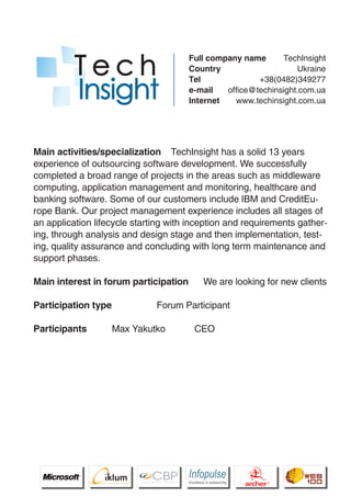 Full company name      TechInsight
                                               Country                    Ukraine
                                               Tel              +38(0482)349277
                                               e-mail   office@techinsight.com.ua
                                               Internet   www.techinsight.com.ua




Main activities/specialization TechInsight has a solid 13 years
experience of outsourcing software development. We successfully
completed a broad range of projects in the areas such as middleware
computing, application management and monitoring, healthcare and
banking software. Some of our customers include IBM and CreditEu-
rope Bank. Our project management experience includes all stages of
an application lifecycle starting with inception and requirements gather-
ing, through analysis and design stage and then implementation, test-
ing, quality assurance and concluding with long term maintenance and
support phases.

Main interest in forum participation                    We are looking for new clients

Participation type                      Forum Participant

Participants                   Max Yakutko         CEO


                Pantone Cool Gray 7C
                Pantone 716C
                Pantone 548C




                      CBP
               Cross Border Projects
                                               Cross Border Projects
                                                                              CBP
                                                                       Cross Border Projects
 