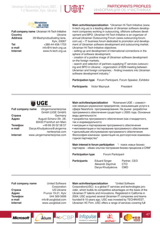 Ukrainian Outsourcing Forum 2007,                                                       PARTICIPANTS PROFILES
       1-2 November, Kyiv, Ukraine                                                 ИНФОРМАЦИЯ ОБ УЧАСТНИКАХ


                                                      Main activities/specialization “Ukrainian Hi-Tech Initiative (www.
                                                      hi-tech.org.ua) is a leading alliance of Ukrainian software develop-
Full company name Ukrainian Hi-Tech Initiative        ment companies working in outsourcing, offshore software devel-
Country                             Ukraine           opment and BPO. Ukrainian HI-Tech Initiative is an organizer of
Address         28 Mashynobudivelnyj lane,            annual Ukrainian Outsourcing Forum (www.outsourcing-forum.
                                Kyiv, 03067           com.ua) – IT business forum dedicated to promotion and develop-
Tel                     +380-44-458-1753              ment of Ukrainian software development and outsourcing market.
e-mail                 info@hi-tech.org.ua            Ukrainian Hi-Tech Initiative objectives:
Internet                www.hi-tech.org.ua            - setting up and development of international connections in the
                                                      sphere of software development;
                                                      - creation of a positive image of Ukrainian software development
                                                      on the foreign markets;
                                                      - search and selection of partners supplying IT services outsourc-
                                                      ing and BPO in Ukraine; - organization of B2B meeting between
                                                      Ukrainian and foreign companies; - finding investors into Ukrainian
                                                      software development industry.”

                                                      Participation type Forum Participant, Forum Speaker, Exhibitor

                                                      Participants          Victor Maznyuk                    President




                                                      Main activities/specialization “Компания UGE – совмест-
                                                      ное немецко-украинское предприятие, оказывающее услуги в
Full company name      Ukrgermanenterprise            сфере Nearshore программирования. На рынке разработки
                       GmbH (UGE GmbH)                программного обеспечения существует с 2005 года. Основные
Страна                            Germany             виды деятельности:
Адрес                August-Schanz-Str. 28,           • разработка программного обеспечения (как стандартного,
                   60433 Frankfurt am Main            так и индивидуального)
Телефон                 +49 69 26 02 58 57            • миграция и портирование программного обеспечения
e-mail        Darya.Khudyakova@ukrgerma               • имплементация и тестирование программного обеспечения
                           nenterprise.com            • дальнейшее обслуживание программного обеспечения
Internet      www.ukrgermanenterprise.com             Философия компании: ориентация на долгосрочное взаимовы-
                                                      годное партнерство”

                                                      Main interest in forum participation “- поиск новых бизнес-
                                                      партнеров - обмен опытом построения бизнес-процессов и CRM”

                                                      Participation type                   Forum Participant

                                                      Participants                 Eduard Singer              Partner, CEO
                    Pantone Cool Gray 7C
                                                                                   Alexandr Zaychuk           CTO
                    Pantone 716C
                                                                                   Darya Khudyakova           CMO
                    Pantone 548C




Full company name                   United Software   Main activities/specialization        “United Software
                                        Corporation   Corporation(USC) is a global IT services and technologies pro-
Страна                                  US-Ukraine    vider, which builds its competitive advantages on the basis of the
Адрес                            Frunze 19-21, Kyiv   Ukrainian IT talents and innovations. Registered in California in
Телефон                              044 569 5699     2004, USC acquired several Ukrainian IT companies and teams
e-mail                         info@uscglobal.com     founded 8-10 years ago. USC was invested by TECHINVEST,
Internet                        www.uscglobal.com     Ukrainian VC Firm. USC offers a range of services covering full



                                                                                                                             47
                          CBP
                   Cross Border Projects
                                                           Cross Border Projects
                                                                                             CBP
                                                                                      Cross Border Projects
 