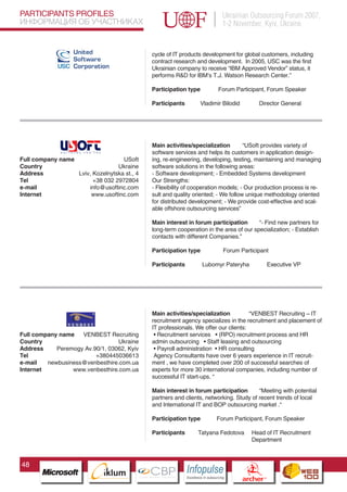 PARTICIPANTS PROFILES                                                                      Ukrainian Outsourcing Forum 2007,
ИНФОРМАЦИЯ ОБ УЧАСТНИКАХ                                                                   1-2 November, Kyiv, Ukraine


                                                   cycle of IT products development for global customers, including
                                                   contract research and development. In 2005, USC was the first
                                                   Ukrainian company to receive “IBM Approved Vendor” status, it
                                                   performs R&D for IBM’s T.J. Watson Research Center.”

                                                   Participation type                     Forum Participant, Forum Speaker

                                                   Participants            Vladimir Bilodid                    Director General




                                                   Main activities/specialization        “USoft provides variety of
                                                   software services and helps its customers in application design-
Full company name                  USoft           ing, re-engineering, developing, testing, maintaining and managing
Country                          Ukraine           software solutions in the following areas:
Address           Lviv, Kozelnytska st., 4         - Software development; - Embedded Systems development
Tel                     +38 032 2972804            Our Strengths:
e-mail                info@usoftinc.com            - Flexibility of cooperation models; - Our production process is re-
Internet               www.usoftinc.com            sult and quality oriented; - We follow unique methodology oriented
                                                   for distributed development; - We provide cost-effective and scal-
                                                   able offshore outsourcing services”

                                                   Main interest in forum participation       “- Find new partners for
                                                   long-term cooperation in the area of our specialization; - Establish
                                                   contacts with different Companies.”

                                                   Participation type                      Forum Participant

                                                   Participants             Lubomyr Pateryha                          Executive VP




                                                   Main activities/specialization          “VENBEST Recruiting – IT
                                                   recruitment agency specializes in the recruitment and placement of
                                                   IT professionals. We offer our clients:
Full company name   VENBEST Recruiting              • Recruitment services • (RPO) recruitment process and HR
Country                               Ukraine      admin outsourcing • Staff leasing and outsourcing
Address     Peremogy Av.90/1, 03062, Kyiv           • Payroll administration • HR consulting
Tel                      +380445036613
                        Pantone Cool Gray 7C
                                                    Agency Consultants have over 6 years experience in IT recruit-
e-mail   newbusiness@venbesthire.com.ua
                        Pantone 716C
                                                   ment , we have completed over 200 of successful searches of
Internet         www.venbesthire.com.ua
                        Pantone 548C               experts for more 30 international companies, including number of
                                                   successful IT start-ups. “

                                                   Main interest in forum participation       “Meeting with potential
                                                   partners and clients, networking. Study of recent trends of local
                                                   and International IT and BOP outsourcing market .“

                                                   Participation type                 Forum Participant, Forum Speaker

                                                   Participants           Tatyana Fedotova                 Head of IT Recruitment
                                                                                                           Department



48
                                  CBP
                           Cross Border Projects
                                                                  Cross Border Projects
                                                                                                     CBP
                                                                                              Cross Border Projects
 