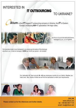 INTERESTED IN
                                            IT OUTSOURCING
                                                                                       TO UKRAINE?

                            is the 2nd biggest IT outsourcing company in Ukraine, the 5th in Eastern
                              Europe, employing 600+ IT specialists in 4 major cities.




                                                                                    Our focus is to provide dedicated teams,
                                                                                       managed by you, us or together.




Our business model is very transparent, you simply pay the salary of the employee
plus fee to us, in total an average of 2000€ per month per person - all included!




                               Our dedicated HR Team recruits 30 - 40 new employees monthly for our clients. Whether you
                               need Java, .Net, Oracle or others we will ﬁnd the specialists to match your requirements.




                                                                                                               CIKLUM
                                                                                                       www.ciklum.net
 Please contact us for the references and further details.
                                                                                                tel.: +38 044 545 77 45
                                                                                               email: tma@ciklum.net
 