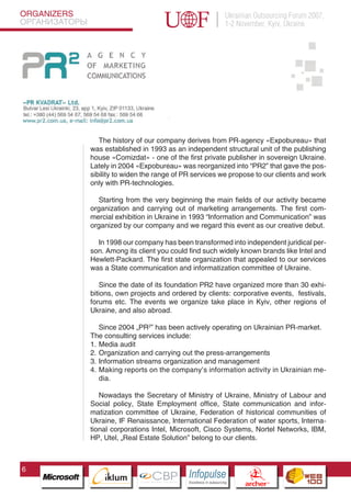 ORGANIZERS                                                            Ukrainian Outsourcing Forum 2007,
ОРГАНИЗАТОРЫ                                                          1-2 November, Kyiv, Ukraine




                  The history of our company derives from PR-agency «Expobureau» that
               was established in 1993 as an independent structural unit of the publishing
               house «Comizdat» - one of the first private publisher in sovereign Ukraine.
               Lately in 2004 «Expobureau» was reorganized into “PR2” that gave the pos-
               sibility to widen the range of PR services we propose to our clients and work
               only with PR-technologies.

                  Starting from the very beginning the main fields of our activity became
               organization and carrying out of marketing arrangements. The first com-
               mercial exhibition in Ukraine in 1993 “Information and Communication” was
               organized by our company and we regard this event as our creative debut.

                 In 1998 our company has been transformed into independent juridical per-
               son. Among its client you could find such widely known brands like Intel and
               Hewlett-Packard. The first state organization that appealed to our services
               was a State communication and informatization committee of Ukraine.

                   Since the date of its foundation PR2 have organized more than 30 exhi-
               bitions, own projects and ordered by clients: corporative events, festivals,
               forums etc. The events we organize take place in Kyiv, other regions of
               Ukraine, and also abroad.

                  Since 2004 „PR2” has been actively operating on Ukrainian PR-market.
               The consulting services include:
               1. Media audit
               2. Organization and carrying out the press-arrangements
               3. Information streams organization and management
                Pantone Cool Gray 7C

               4. Making reports on the company’s information activity in Ukrainian me-
                Pantone 716C
                Pantone 548C
                  dia.

                  Nowadays the Secretary of Ministry of Ukraine, Ministry of Labour and
               Social policy, State Employment office, State communication and infor-
               matization committee of Ukraine, Federation of historical communities of
               Ukraine, IF Renaissance, International Federation of water sports, Interna-
               tional corporations Intel, Microsoft, Cisco Systems, Nortel Networks, IBM,
               HР, Utel, „Real Estate Solution” belong to our clients.



6
                      CBP
               Cross Border Projects
                                              Cross Border Projects
                                                                                CBP
                                                                         Cross Border Projects
 