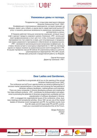 Ukrainian Outsourcing Forum 2007,                                                                              ORGANIZERS
       1-2 November, Kyiv, Ukraine                                                                          ОРГАНИЗАТОРЫ




                                            Уважаемые дамы и господа,

                       Поздравляю вас с открытием ежегодного форума
                                     Ukrainian Outsourcing Forum `2007.
        Конференция и программные мероприятия, которые проходят на
  форуме, имеют цель собрать в одном месте представителей рынка ИТ
    услуг и показать реальные возможности украинских программистов,
                                                математиков и ученых.
      В Украине работает большое количество компаний, которые пишут
 софт и делают продукты мирового уровня. Компания «PR2» использует
    свой профессионализм и опыт для того чтобы потенциал украинских
  программистов стал известен в мире, для популяризации и продвиже-
  ния марки украинского программного обеспечения на мировые рынки.
     «PR2» занимается организационными вопросами конференции, вы-
  ставки, бизнес-встреч и культурных мероприятий. С 1991 мы являемся
 одним из первых игроков на украинском рынке event management и PR.
В нашем портфолио свыше 80 кейсов 20 широкомасштабных и узкоспе-
                        циализированных мероприятий, PR и BTL-акций.
               Желаю вам успешной и продуктивной работы на Форуме.

                                                              Сергей Костюков
                                                      Директор компании «PR2»




                                             Dear Ladies and Gentlemen,
              I would like to congratulate all of you on the opening of the annual
                                                   Ukrainian Outsourcing Forum ‘2007.
     The conference and all Forum agenda events are aimed at gathering the IT
 services market representatives in one place and showing the real potential of
                 Ukrainian software developers, mathematicians and scientists.
    There are many companies in Ukraine developing software and creating the
first class software products. «PR2» contributes its professionalism and experi-
  ence to promoting the potential of Ukrainian programmers worldwide and into
                                     popularization of software developed in Ukraine.
     «PR2» is engaged into organizational issues of the conference, show, busi-
ness meetings and recreational 7C
                     Pantone Cool Gray
                                       activities. Since 1991 we are one of the market
     leaders of Ukrainian event management and PR. Our portfolio counts more
                     Pantone 716C
                     Pantone 548C 80 cases and 20 large-scale PR and BTL events.
                            than
                       I wish you a successful and productive time at the Forum.

                                                                    Sergey Kostyukov
                                                                             Director
                                                                              «PR2»




                                                                                                                       7
                           CBP
                    Cross Border Projects
                                                            Cross Border Projects
                                                                                           CBP
                                                                                    Cross Border Projects
 