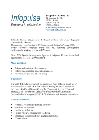 Infopulse Ukraine Ltd.
                                       24 Polevaya Str., Kyiv
                                       03056 Ukraine
                                       +380444578468
                                       +380444578856
                                       e-mail: info@infopulse.com.ua
                                        www.infopulse.com.ua



Infopulse Ukraine Ltd. is one of the largest offshore software development
companies in Ukraine.
The company was founded in 1992 and named “Infopulse” since 1999.
Today Infopulse employs more than 350 software development
professionals working in Kiev and Zhitomir.

Since 2004 Quality Management System of Infopulse Ukraine is certified
according to ISO 9001:2000 standard.

Main activities:

    Tailor-made software development
    Enterprise application integration services
    Business analysis and IT consulting

Customers:

Currently Infopulse works with the customers from different countries of
Western Europe, from USA and Ukraine. Among Infopulse customers
there are: SimCorp (Denmark), Agillic (Denmark), Kyriba (USA and
France), UBS (Switzerland), Deutsche Bank (Germany), Rabobank
(Netherlands), Mindspeed (USA), EDB (Norway and Sweden), and others.

Areas of expertise:

    Financial systems and banking software
    Solutions for telecom
    Healthcare solutions
    Human resource management software
    Embedded systems and low-level programming
    IT-operations
 