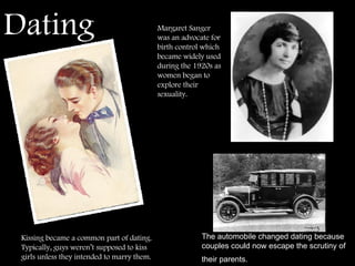 Dating   The automobile changed dating because couples could now escape the scrutiny of their parents.   Kissing became a common part of dating.  Typically, guys weren’t supposed to kiss girls unless they intended to marry them. Margaret Sanger was an advocate for birth control which became widely used during the 1920s as women began to explore their sexuality. 