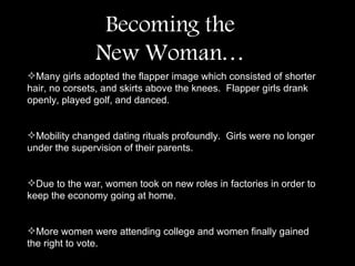 Many girls adopted the flapper image which consisted of shorter hair, no corsets, and skirts above the knees.  Flapper girls drank openly, played golf, and danced.  Mobility changed dating rituals profoundly.  Girls were no longer under the supervision of their parents.  Due to the war, women took on new roles in factories in order to keep the economy going at home.  More women were attending college and women finally gained the right to vote.  Becoming the New Woman… 