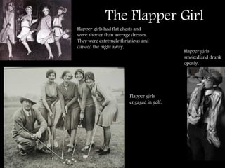 The Flapper Girl Flapper girls had flat chests and wore shorter than average dresses.  They were extremely flirtatious and danced the night away. Flapper girls smoked and drank openly. Flapper girls engaged in golf. 