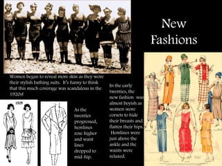 New Fashions Women began to reveal more skin as they wore their stylish bathing suits.  It’s funny to think that this much coverage was scandalous in the 1920s! In the early twenties, the new fashion  was almost boyish as women wore corsets to hide their breasts and flatten their hips.  Hemlines were just above the ankle and the waists were relaxed.  As the twenties progressed, hemlines rose higher and waist lines dropped to mid-hip.  