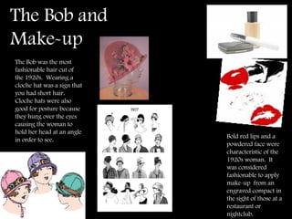 The Bob and Make-up  Bold red lips and a powdered face were characteristic of the 1920s woman.  It was considered fashionable to apply make-up  from an engraved compact in the sight of those at a restaurant or  nightclub. The Bob was the most fashionable hair cut of the 1920s.  Wearing a cloche hat was a sign that you had short hair.  Cloche hats were also good for posture because they hung over the eyes causing the woman to hold her head at an angle in order to see. 