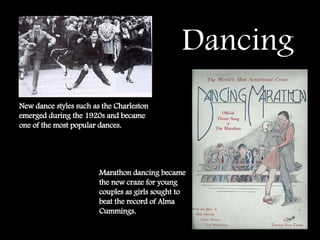 Dancing   New dance styles such as the Charleston emerged during the 1920s and became one of the most popular dances. Marathon dancing became the new craze for young couples as girls sought to beat the record of Alma Cummings.  